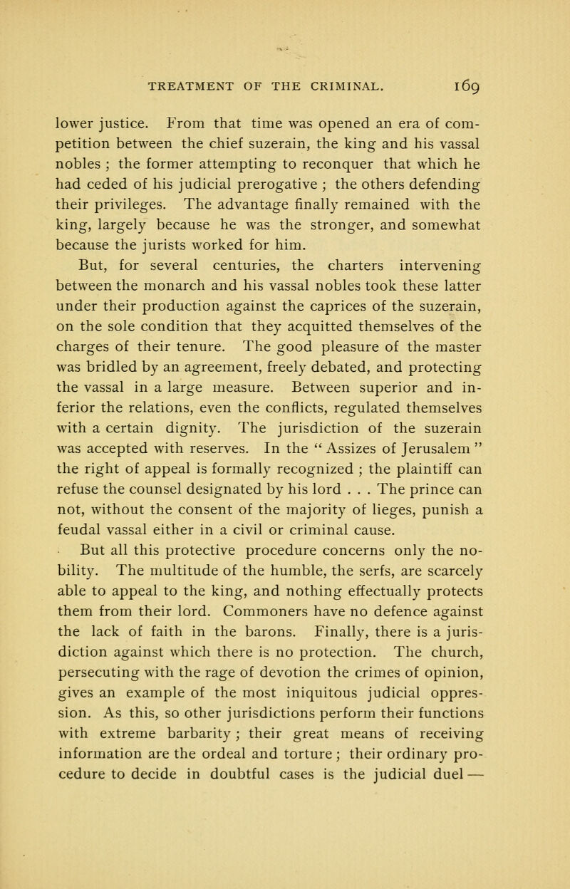 lower justice. From that time was opened an era of com- petition between the chief suzerain, the king and his vassal nobles ; the former attempting to reconquer that which he had ceded of his judicial prerogative ; the others defending their privileges. The advantage finally remained with the king, largely because he was the stronger, and somewhat because the jurists worked for him. But, for several centuries, the charters intervening between the monarch and his vassal nobles took these latter under their production against the caprices of the suzerain, on the sole condition that they acquitted themselves of the charges of their tenure. The good pleasure of the master was bridled by an agreement, freely debated, and protecting the vassal in a large measure. Between superior and in- ferior the relations, even the conflicts, regulated themselves with a certain dignity. The jurisdiction of the suzerain was accepted with reserves. In the  Assizes of Jerusalem  the right of appeal is formally recognized ; the plaintiff can refuse the counsel designated by his lord . . . The prince can not, without the consent of the majority of lieges, punish a feudal vassal either in a civil or criminal cause. But all this protective procedure concerns only the no- bility. The multitude of the humble, the serfs, are scarcely able to appeal to the king, and nothing effectually protects them from their lord. Commoners have no defence against the lack of faith in the barons. Finally, there is a juris- diction against which there is no protection. The church, persecuting with the rage of devotion the crimes of opinion, gives an example of the most iniquitous judicial oppres- sion. As this, so other jurisdictions perform their functions with extreme barbarity; their great means of receiving information are the ordeal and torture; their ordinary pro- cedure to decide in doubtful cases is the judicial duel —