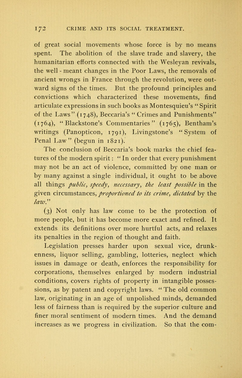 of great social movements whose force is by no means spent. The abolition of the slave trade and slavery, the humanitarian efforts connected with the Wesleyan revivals, the well - meant changes in the Poor Laws, the removals of ancient wrongs in France through the revolution, were out- ward signs of the times. But the profound principles and convictions which characterized these movements, find articulate expressions in such books as Montesquieu's  Spirit of the Laws (1748), Beccaria's  Crimes and Punishments (1764), ** Blackstone's Commentaries (1765), Bentham's writings (Panopticon, 1791), Livingstone's System of Penal Law (begun in 1821). The conclusion of Beccaria's book marks the chief fea- tures of the modern spirit:  In order that every punishment may not be an act of violence, committed by one man or by many against a single individual, it ought to be above all things public, speedy, necessary, the least possible in the given circumstances,/r^^r//^;/^^/^ its crime, dictated hy the lawr (3) Not only has law come to be the protection of more people, but it has become more exact and refined. It extends its definitions over more hurtful acts, and relaxes its penalties in the region of thought and faith. Legislation presses harder upon sexual vice, drunk- enness, liquor selling, gambling, lotteries, neglect which issues in damage or death, enforces the responsibility for corporations, themselves enlarged by modern industrial conditions, covers rights of property in intangible posses- sions, as by patent and copyright laws. '' The old common law, originating in an age of unpolished minds, demanded less of fairness than is required by the superior culture and finer moral sentiment of modern times. And the demand increases as we progress in civilization. So that the com-