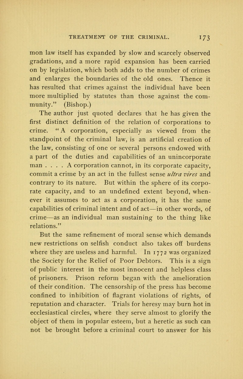 mon law itself has expanded by slow and scarcely observed gradations, and a more rapid expansion has been carried on by legislation, which both adds to the number of crimes and enlarges the boundaries of the old ones. Thence it has resulted that crimes against the individual have been more multiplied by statutes than those against the com- munity. (Bishop.) The author just quoted declares that he has given the first distinct definition of the relation of corporations to crime. *'A corporation, especially as viewed from the standpoint of the criminal law, is an artificial creation of the law, consisting of one or several persons endowed with a part of the duties and capabilities of an unincorporate man .... A corporation cannot, in its corporate capacity, commit a crime by an act in the fullest sense ultra vires and contrary to its nature. But within the sphere of its corpo- rate capacity, and to an undefined extent beyond, when- ever it assumes to act as a corporation, it has the same capabilities of criminal intent and of act—in other words, of crime—as an individual man sustaining to the thing like relations. But the same refinement of moral sense which demands new restrictions on selfish conduct also takes off burdens where they are useless and harmful. In 1772 was organized the Society for the Relief of Poor Debtors. This is a sign of public interest in the most innocent and helpless class of prisoners. Prison reform began with the amelioration of their condition. The censorship of the press has become confined to inhibition of flagrant violations of rights, of reputation and character. Trials for heresy may burn hot in ecclesiastical circles, where they serve almost to glorify the object of them in popular esteem, but a heretic as such can not be brought before a criminal court to answer for his