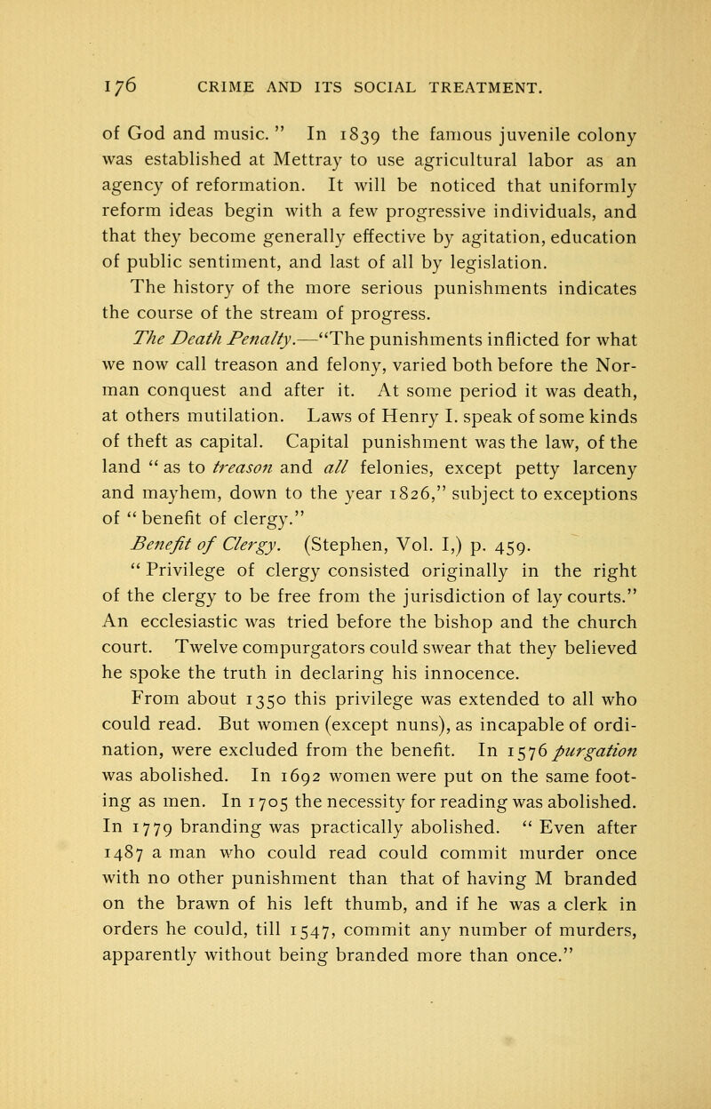 of God and music.  In 1839 the famous juvenile colony was established at Mettray to use agricultural labor as an agency of reformation. It will be noticed that uniformly reform ideas begin with a few progressive individuals, and that they become generally effective by agitation, education of public sentiment, and last of all by legislation. The history of the more serious punishments indicates the course of the stream of progress. The Death Penalty.—The punishments inflicted for what we now call treason and felony, varied both before the Nor- man conquest and after it. At some period it was death, at others mutilation. Laws of Henry I. speak of some kinds of theft as capital. Capital punishment was the law, of the land '' as to treason and all felonies, except petty larceny and mayhem, down to the year 1826, subject to exceptions of  benefit of clergy. Benefit of Clergy. (Stephen, Vol. I,) p. 459.  Privilege of clergy consisted originally in the right of the clergy to be free from the jurisdiction of lay courts. An ecclesiastic was tried before the bishop and the church court. Twelve compurgators could swear that they believed he spoke the truth in declaring his innocence. From about 1350 this privilege was extended to all who could read. But women (except nuns), as incapable of ordi- nation, were excluded from the benefit. In i^^j6purgation was abolished. In 1692 women were put on the same foot- ing as men. In 1705 the necessity for reading was abolished. In 1779 branding was practically abolished.  Even after 1487 a man who could read could commit murder once with no other punishment than that of having M branded on the brawn of his left thumb, and if he was a clerk in orders he could, till 1547, commit any number of murders, apparently without being branded more than once.