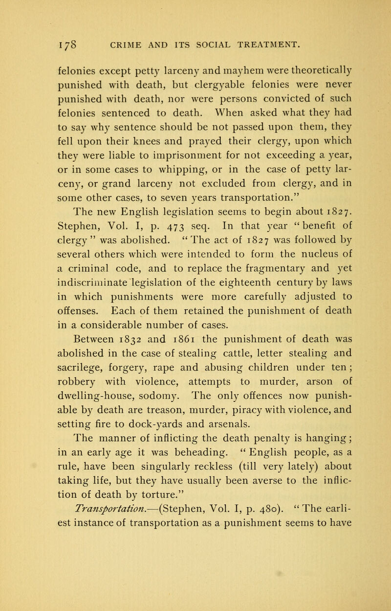 felonies except petty larceny and mayhem were theoretically punished with death, but clergyable felonies were never punished with death, nor were persons convicted of such felonies sentenced to death. When asked what they had to say why sentence should be not passed upon them, they fell upon their knees and prayed their clergy, upon which they were liable to imprisonment for not exceeding a year, or in some cases to whipping, or in the case of petty lar- ceny, or grand larceny not excluded from clergy, and in some other cases, to seven years transportation. The new English legislation seems to begin about 1827. Stephen, Vol. I, p. 473 seq. In that year benefit of clergy  was abolished.  The act of 1827 was followed by several others which were intended to form the nucleus of a criminal code, and to replace the fragmentary and yet indiscriminate legislation of the eighteenth century by laws in which punishments were more carefully adjusted to offenses. Each of them retained the punishment of death in a considerable number of cases. Between 1832 and 1861 the punishment of death was abolished in the case of stealing cattle, letter stealing and sacrilege, forgery, rape and abusing children under ten ; robbery with violence, attempts to murder, arson of dwelling-house, sodomy. The only offences now punish- able by death are treason, murder, piracy with violence, and setting fire to dock-yards and arsenals. The manner of inflicting the death penalty is hanging; in an early age it was beheading.  English people, as a rule, have been singularly reckless (till very lately) about taking life, but they have usually been averse to the inflic- tion of death by torture. Transportation.—(Stephen, Vol. I, p. 480).  The earli- est instance of transportation as a punishment seems to have
