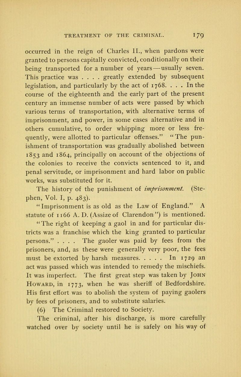 occurred in the reign of Charles 11., when pardons were granted to persons capitally convicted, conditionally on their being transported for a number of years — usually seven. This practice was .... greatly extended by subsequent legislation, and particularly by the act of 1768. . . . In the course of the eighteenth and the early part of the present century an immense number of acts were passed by which various terms of transportation, with alternative terms of imprisonment, and power, in some cases alternative and in others cumulative, to order whipping more or less fre- quently, were allotted to particular offenses.  The pun- ishment of transportation was gradually abolished between 1853 ^^^ 1864, principally on account of the objections of the colonies to receive the convicts sentenced to it, and penal servitude, or imprisonment and hard labor on public works, was substituted for it. The history of the punishment of imprisonment. (Ste- phen, Vol. I, p. 483). Imprisonment is as old as the Law of England. A statute of 1166 A. D. (Assize of Clarendon) is mentioned.  The right of keeping a gaol in and for particular dis- tricts was a franchise which the king granted to particular persons. .... The gaoler was paid by fees from the prisoners, and, as these were generally very poor, the fees must be extorted by harsh measures In 1729 an act was passed which was intended to remedy the mischiefs. It was imperfect. The first great step was taken by John Howard, in 1773, when he was sheriff of Bedfordshire. His first effort was to abolish the system of paying gaolers by fees of prisoners, and to substitute salaries. (6) The Criminal restored to Society. The criminal, after his discharge, is more carefully watched over by society until he is safely on his way of