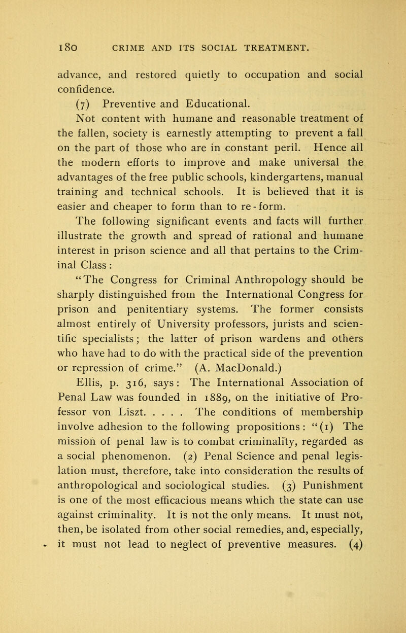 advance, and restored quietly to occupation and social confidence. (7) Preventive and Educational. Not content with humane and reasonable treatment of the fallen, society is earnestly attempting to prevent a fall on the part of those who are in constant peril. Hence all the modern efforts to improve and make universal the advantages of the free public schools, kindergartens, manual training and technical schools. It is believed that it is easier and cheaper to form than to re-form. The following significant events and facts will further illustrate the growth and spread of rational and humane interest in prison science and all that pertains to the Crim- inal Class : The Congress for Criminal Anthropology should be sharply distinguished from the International Congress for prison and penitentiary systems. The former consists almost entirely of University professors, jurists and scien- tific specialists; the latter of prison wardens and others who have had to do with the practical side of the prevention or repression of crime. (A. MacDonald.) Ellis, p. 316, says: The International Association of Penal Law was founded in 1889, on the initiative of Pro- fessor von Liszt The conditions of membership involve adhesion to the following propositions :  (i) The mission of penal law is to combat criminality, regarded as a social phenomenon. (2) Penal Science and penal legis- lation must, therefore, take into consideration the results of anthropological and sociological studies. (3) Punishment is one of the most efficacious means which the state can use against criminality. It is not the only means. It must not, then, be isolated from other social remedies, and, especially, it must not lead to neglect of preventive measures. (4)