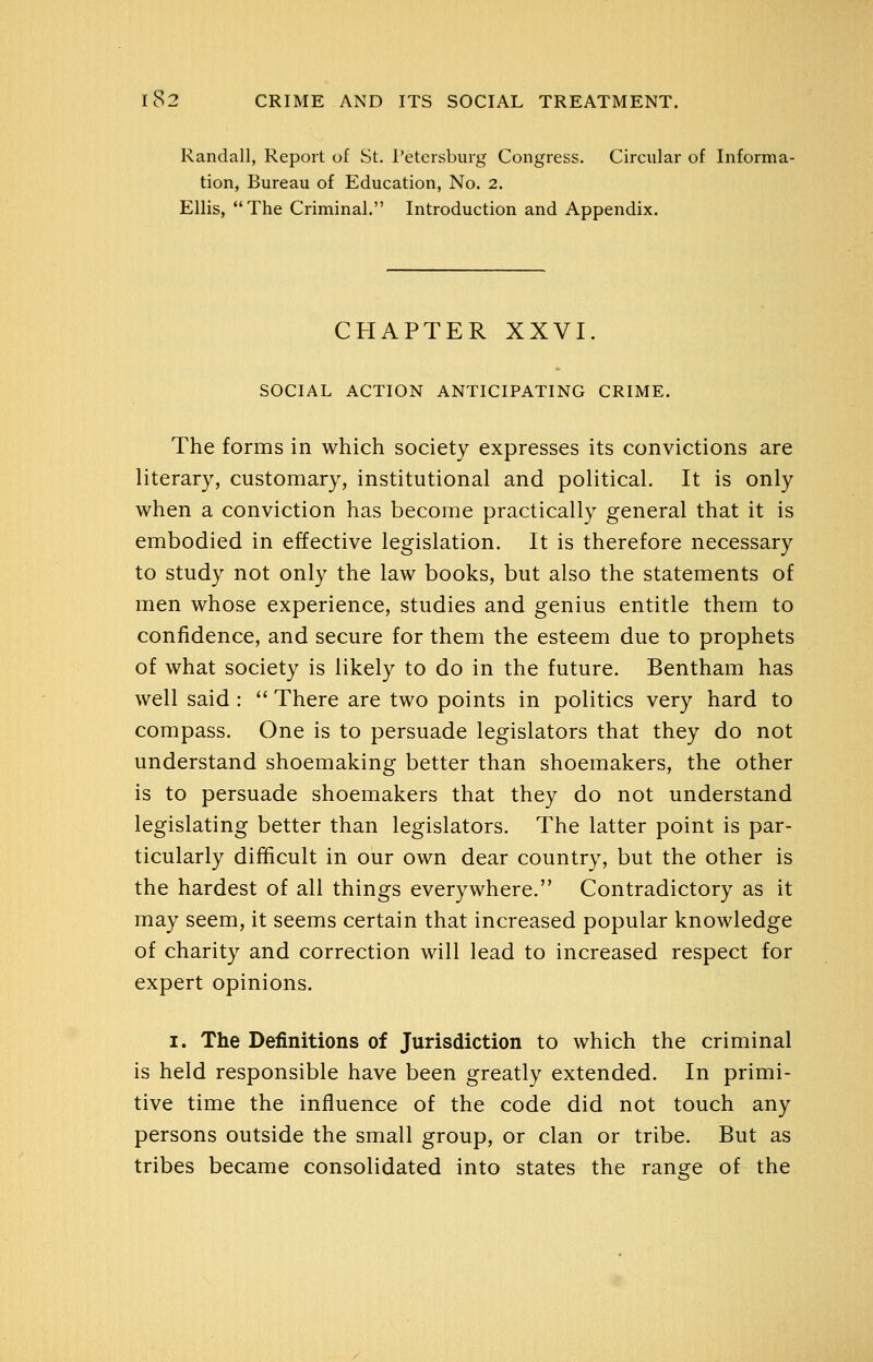 Randall, Report of St. Petersburg Congress. Circular of Informa- tion, Bureau of Education, No. 2. Ellis, The Criminal. Introduction and Appendix. CHAPTER XXVI. SOCIAL ACTION ANTICIPATING CRIME. The forms in which society expresses its convictions are literary, customary, institutional and political. It is only when a conviction has become practically general that it is embodied in effective legislation. It is therefore necessary to study not only the law books, but also the statements of men whose experience, studies and genius entitle them to confidence, and secure for them the esteem due to prophets of what society is likely to do in the future. Bentham has well said :  There are two points in politics very hard to compass. One is to persuade legislators that they do not understand shoemaking better than shoemakers, the other is to persuade shoemakers that they do not understand legislating better than legislators. The latter point is par- ticularly difificult in our own dear country, but the other is the hardest of all things everywhere. Contradictory as it may seem, it seems certain that increased popular knowledge of charity and correction will lead to increased respect for expert opinions. I. The Definitions of Jurisdiction to which the criminal is held responsible have been greatly extended. In primi- tive time the influence of the code did not touch any persons outside the small group, or clan or tribe. But as tribes became consolidated into states the range of the