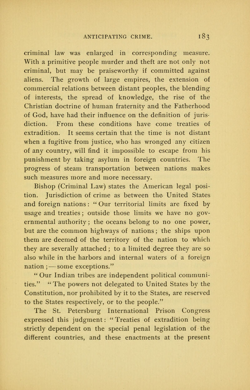 criminal law was enlarged in corresponding measure. With a primitive people murder and theft are not only not criminal, but may be praiseworthy if committed against aliens. The growth of large empires, the extension of commercial relations between distant peoples, the blending of interests, the spread of knowledge, the rise of the Christian doctrine of human fraternity and the Fatherhood of God, have had their influence on the definition of juris- diction. From these conditions have come treaties of extradition. It seems certain that the time is not distant when a fugitive from justice, who has wronged any citizen of any country, will find it impossible to escape from his punishment by taking asylum in foreign countries. The progress of steam transportation between nations makes such measures more and more necessary. Bishop (Criminal Law) states the American legal posi- tion. Jurisdiction of crime as between the United States and foreign nations :  Our territorial limits are fixed by usage and treaties; outside those limits we have no gov- ernmental authority; the oceans belong to no one power, but are the common highways of nations; the ships upon them are deemed of the territory of the nation to which they are severally attached; to a limited degree they are so also while in the harbors and internal waters of a foreign nation ; — some exceptions.  Our Indian tribes are independent political communi- ties.  The powers not delegated to United States by the Constitution, nor prohibited by it to the States, are reserved to the States respectively, or to the people. The St. Petersburg International Prison Congress expressed this judgment: Treaties of extradition being strictly dependent on the special penal legislation of the different countries, and these enactments at the present
