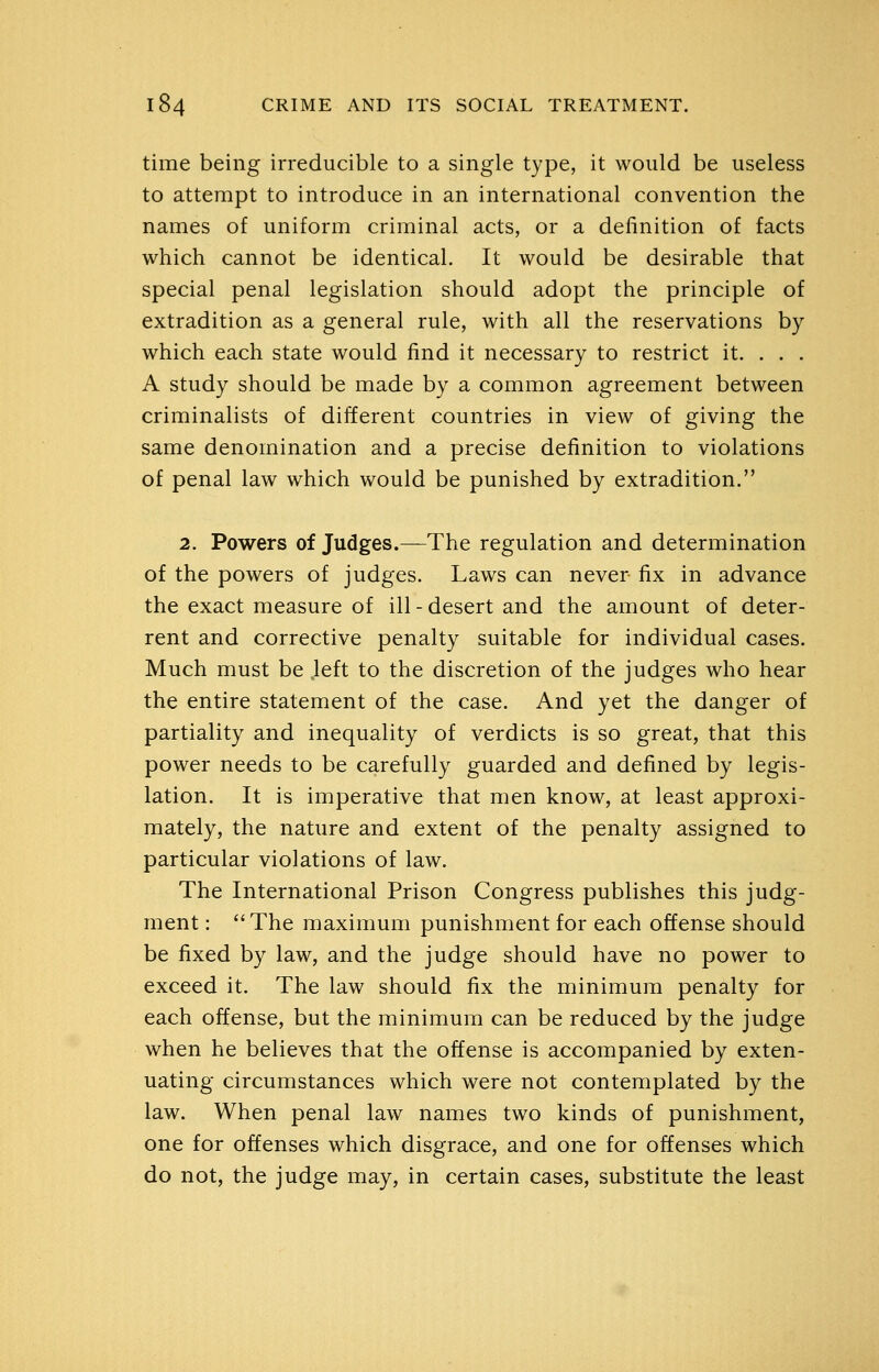 time being irreducible to a single type, it would be useless to attempt to introduce in an international convention the names of uniform criminal acts, or a definition of facts which cannot be identical. It would be desirable that special penal legislation should adopt the principle of extradition as a general rule, with all the reservations by which each state would find it necessary to restrict it. . . . A study should be made by a common agreement between criminalists of different countries in view of giving the same denomination and a precise definition to violations of penal law which would be punished by extradition. 2. Powers of Judges.—The regulation and determination of the powers of judges. Laws can never fix in advance the exact measure of ill - desert and the amount of deter- rent and corrective penalty suitable for individual cases. Much must be left to the discretion of the judges who hear the entire statement of the case. And yet the danger of partiality and inequality of verdicts is so great, that this power needs to be carefully guarded and defined by legis- lation. It is imperative that men know, at least approxi- mately, the nature and extent of the penalty assigned to particular violations of law. The International Prison Congress publishes this judg- ment : The maximum punishment for each offense should be fixed by law, and the judge should have no power to exceed it. The law should fix the minimum penalty for each offense, but the minimum can be reduced by the judge when he believes that the offense is accompanied by exten- uating circumstances which were not contemplated by the law. When penal law names two kinds of punishment, one for offenses which disgrace, and one for offenses which do not, the judge may, in certain cases, substitute the least