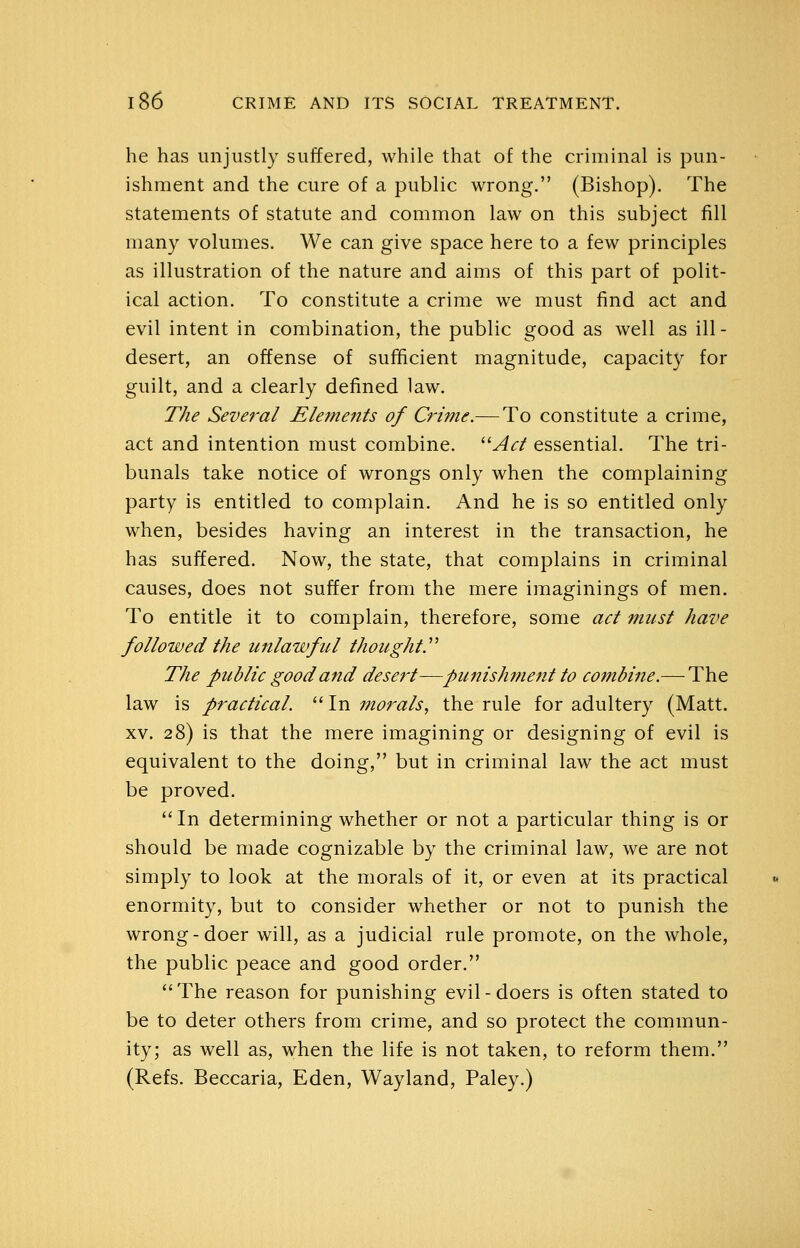 he has unjustly suffered, while that of the criminal is pun- ishment and the cure of a public wrong. (Bishop). The statements of statute and common law on this subject fill many volumes. We can give space here to a few principles as illustration of the nature and aims of this part of polit- ical action. To constitute a crime we must find act and evil intent in combination, the public good as well as ill- desert, an offense of sufficient magnitude, capacity for guilt, and a clearly defined law. The Several Elements of Crime.— To constitute a crime, act and intention must combine. ^^Ad essential. The tri- bunals take notice of wrongs only when the complaining party is entitled to complain. And he is so entitled only when, besides having an interest in the transaction, he has suffered. Now, the state, that complains in criminal causes, does not suffer from the mere imaginings of men. To entitle it to complain, therefore, some act must have followed the unlawful thought.'''' The public good and desert—punishment to combine.— The law is practical. '' In morals, the rule for adultery (Matt. XV. 28) is that the mere imagining or designing of evil is equivalent to the doing, but in criminal law the act must be proved. '' In determining whether or not a particular thing is or should be made cognizable by the criminal law, we are not simply to look at the morals of it, or even at its practical enormity, but to consider whether or not to punish the wrong-doer will, as a judicial rule promote, on the whole, the public peace and good order. The reason for punishing evil-doers is often stated to be to deter others from crime, and so protect the commun- ity; as well as, when the life is not taken, to reform them. (Refs. Beccaria, Eden, Wayland, Paley.)