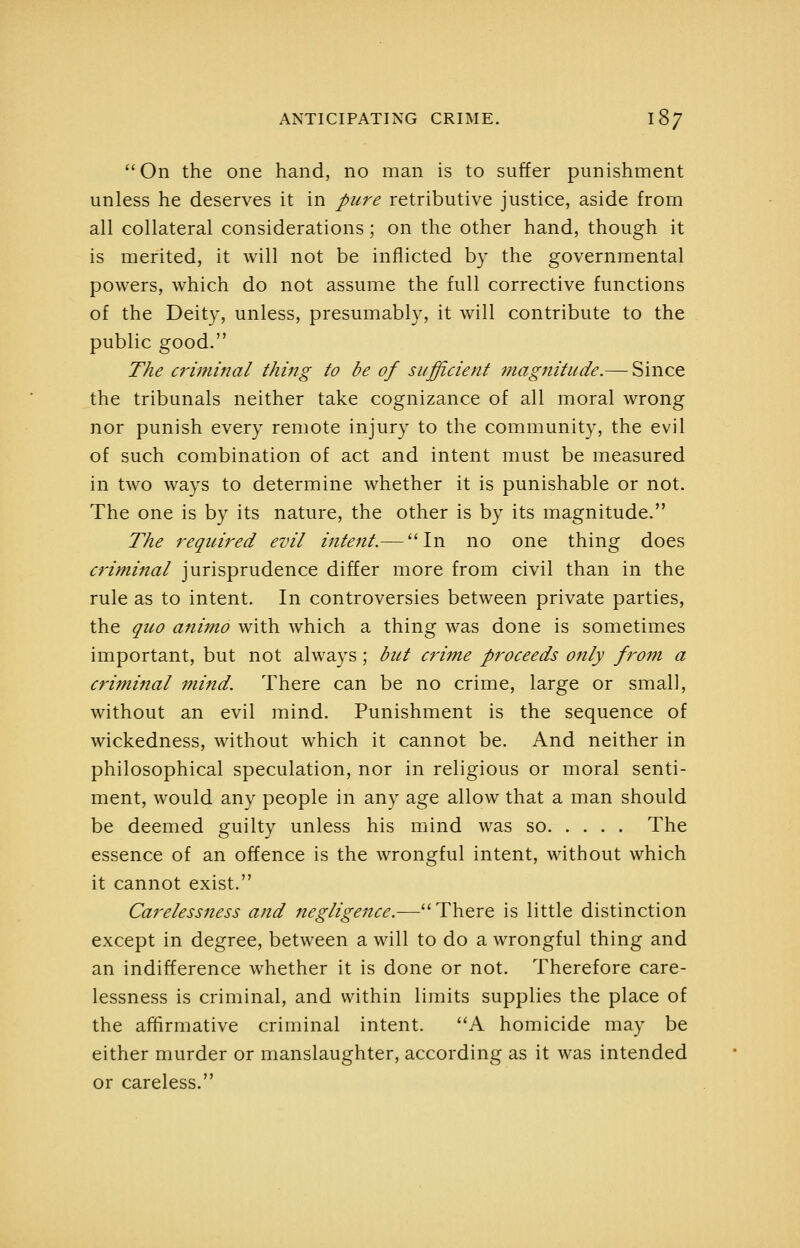On the one hand, no man is to suffer punishment unless he deserves it in pure retributive justice, aside from all collateral considerations ; on the other hand, though it is merited, it will not be inflicted by the governmental powers, which do not assume the full corrective functions of the Deity, unless, presumably, it will contribute to the public good. The criminal thing to be of sufficient magnitude.— Since the tribunals neither take cognizance of all moral wrong nor punish every remote injury to the community, the evil of such combination of act and intent must be measured in two ways to determine whether it is punishable or not. The one is by its nature, the other is by its magnitude. The required evil intent.— In no one thing does criminal jurisprudence differ more from civil than in the rule as to intent. In controversies between private parties, the quo animo with which a thing was done is sometimes important, but not always; but crime proceeds only from a criminal mind. There can be no crime, large or small, without an evil mind. Punishment is the sequence of wickedness, without which it cannot be. And neither in philosophical speculation, nor in religious or moral senti- ment, would any people in any age allow that a man should be deemed guilty unless his mind was so The essence of an offence is the wrongful intent, without which it cannot exist. Carelessness and negligence.—There is little distinction except in degree, between a will to do a wrongful thing and an indifference whether it is done or not. Therefore care- lessness is criminal, and within limits supplies the place of the affirmative criminal intent. A homicide may be either murder or manslaughter, according as it was intended or careless.