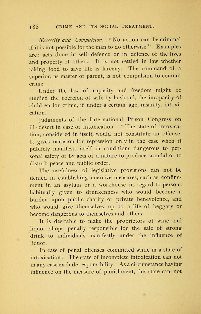 Necessity and Compulsion.  No action can be criminal if it is not possible for the man to do otherwise. Examples are: acts done in self-defence or in defence of the lives and property of others. It is not settled in law whether taking food to save life is larceny. The command of a superior, as master or parent, is not compulsion to commit crime. Under the law of capacity and freedom might be studied the coercion of wife by husband, the incapacity of children for crime, if under a certain age, insanity, intoxi- cation. Judgments of the International Prison Congress on ill-desert in case of intoxication. **The state of intoxica- tion, considered in itself, would not constitute an offense. It gives occasion for repression only in the case when it publicly manifests itself in conditions dangerous to per- sonal safety or by acts of a nature to produce scandal or to disturb peace and public order. The usefulness of legislative provisions can not be denied in establishing coercive measures, such as confine- ment in an asylum or a workhouse in regard to persons habituaily given to drunkenness who would become a burden upon public charity or private benevolence, and who would give themselves up to a life of beggary or become dangerous to themselves and others. It is desirable to make the proprietors of wine and liquor shops penally responsible for the sale of strong drink to individuals manifestly under the influence of liquor. In case of penal offenses committed while in a state of intoxication : The state of incomplete intoxication can not in any case exclude responsibility. As a circumstance having influence on the measure of punishment, this state can not