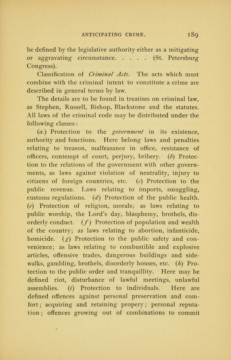 be defined by the legislative authority either as a mitigating or aggravating circumstance (St. Petersburg Congress). Classification of Criminal Acts. The acts which must combine with the criminal intent to constitute a crime are described in general terms by law. The details are to be found in treatises on criminal law, as Stephen, Russell, Bishop, Blackstone and the statutes. All laws of the criminal code may be distributed under the following classes: (^.) Protection to the government in its existence, authority and functions. Here belong laws and penalties relating to treason, malfeasance in office, resistance of officers, contempt of court, perjury, bribery. {S) Protec- tion to the relations of the government with other govern- ments, as laws against violation of neutrality, injury to citizens of foreign countries, etc. {c) Protection to the public revenue. Laws relating to imports, smuggling, customs regulations, {d) Protection of the public health. (<f) Protection of religion, morals; as laws relating to public worship, the Lord's day, blasphemy, brothels, dis- orderly conduct. (/) Protection of population a.nd wealth of the country; as laws relating to abortion, infanticide, homicide. (^) Protection to the public safety and con- venience; as laws relating to combustible and explosive articles, offensive trades, dangerous buildings and side- walks, gambling, brothels, disorderly houses, etc. {Ji) Pro- tection to the public order and tranquillity. Here may be defined riot, disturbance of lawful meetings, unlawful assemblies. (/) Protection to individuals. Here are defined offences against personal preservation and com- fort ; acquiring and retaining propery; personal reputa- tion; offences growing out of combinations to commit