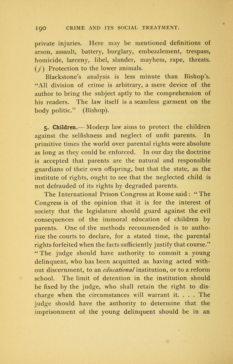 private injuries. Here may be mentioned definitions of arson, assault, battery, burglary, embezzlement, trespass, homicide, larceny, libel, slander, mayhem, rape, threats, (y) Protection to the lower animals. Blackstone's analysis is less minute than Bishop's. All division of crime is arbitrary, a mere device of the author to bring the subject aptly to the comprehension of his readers. The law itself is a seamless garment on the body politic. (Bishop). 5. Children.— Modern law aims to protect the children against the selfishness and neglect of unfit parents. In primitive times the world over parental rights were absolute as long as they could be enforced. In our day the doctrine is accepted that parents are the natural and responsible guardians of their own offspring, but that the state, as the institute of rights, ought to see that the neglected child is not defrauded of its rights by degraded parents. The International Prison Congress at Rome said : '* The Congress is of the opinion that it is for the interest of society that the legislature should guard against the evil consequences of the immoral education of children by parents. One of the methods recommended is to autho- rize the courts to declare, for a stated time, the parental rights forfeited when the facts sufficiently justify that course. *' The judge should have authority to commit a young delinquent, who has been acquitted as having acted with- out discernment, to an e^iicafiona/ institution, or to a reform school. The limit of detention in the institution should be fixed by the judge, who shall retain the right to dis- charge when the circumstances will warrant it. . . . The judge should have the authority to determine that the imprisonment of the young delinquent should be in an