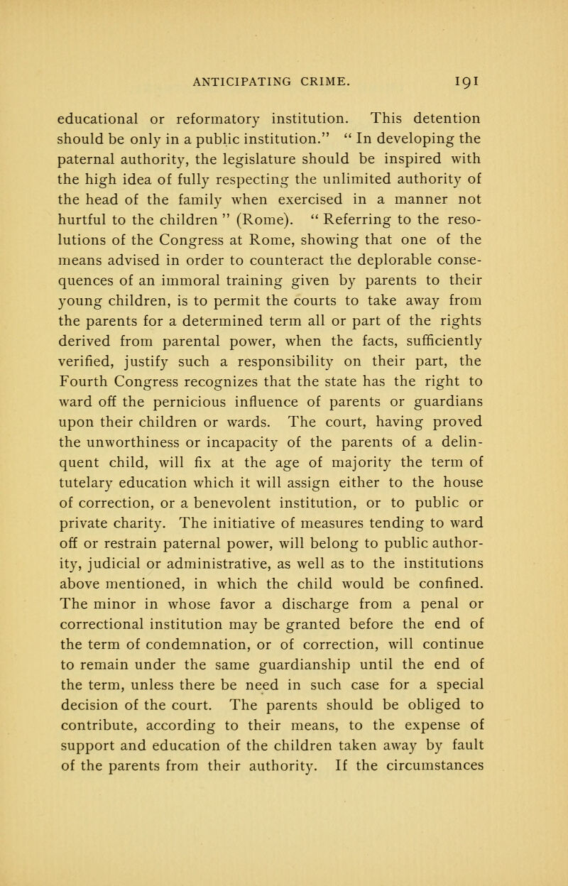 educational or reformatory institution. This detention should be only in a public institution.  In developing the paternal authority, the legislature should be inspired with the high idea of fully respecting the unlimited authority of the head of the family when exercised in a manner not hurtful to the children  (Rome).  Referring to the reso- lutions of the Congress at Rome, showing that one of the means advised in order to counteract the deplorable conse- quences of an immoral training given by parents to their young children, is to permit the courts to take away from the parents for a determined term all or part of the rights derived from parental power, when the facts, sufficiently verified, justify such a responsibility on their part, the Fourth Congress recognizes that the state has the right to ward off the pernicious influence of parents or guardians upon their children or wards. The court, having proved the unworthiness or incapacity of the parents of a delin- quent child, will fix at the age of majority the term of tutelary education which it will assign either to the house of correction, or a benevolent institution, or to public or private charity. The initiative of measures tending to ward off or restrain paternal power, will belong to public author- ity, judicial or administrative, as well as to the institutions above mentioned, in which the child would be confined. The minor in whose favor a discharge from a penal or correctional institution may be granted before the end of the term of condemnation, or of correction, will continue to remain under the same guardianship until the end of the term, unless there be need in such case for a special decision of the court. The parents should be obliged to contribute, according to their means, to the expense of support and education of the children taken away by fault of the parents from their authority. If the circumstances