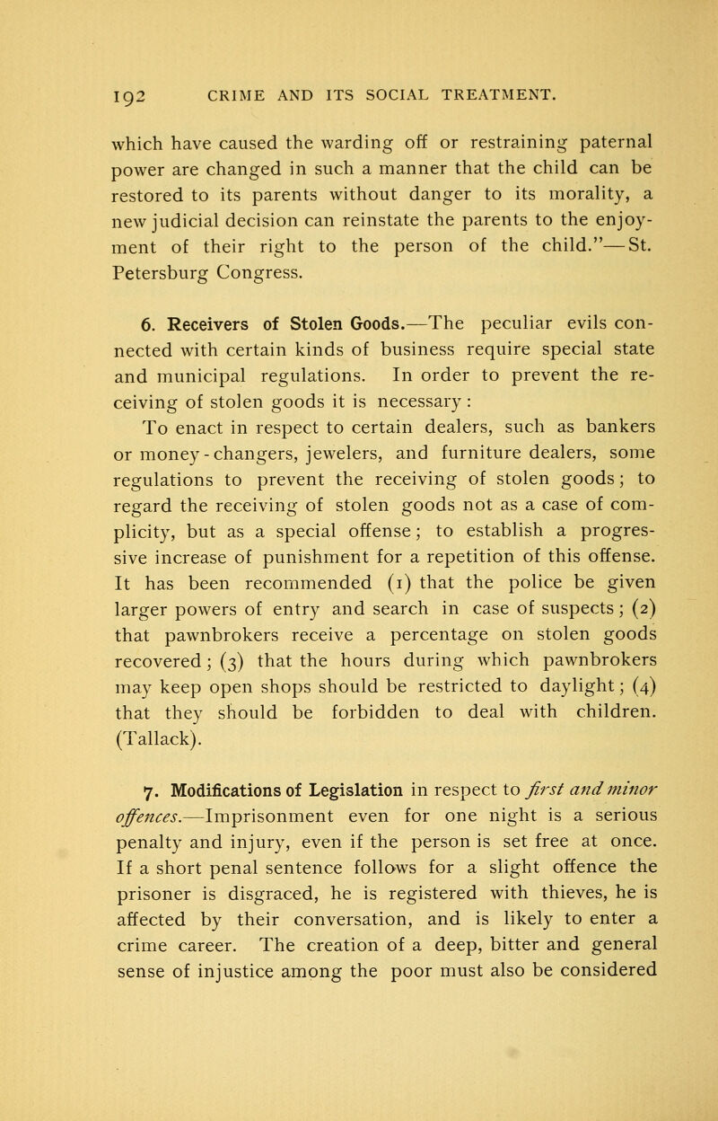 which have caused the warding off or restraining paternal power are changed in such a manner that the child can be restored to its parents without danger to its morality, a new judicial decision can reinstate the parents to the enjoy- ment of their right to the person of the child.—St. Petersburg Congress. 6. Receivers of Stolen Goods.—The peculiar evils con- nected with certain kinds of business require special state and municipal regulations. In order to prevent the re- ceiving of stolen goods it is necessary : To enact in respect to certain dealers, such as bankers or money-changers, jewelers, and furniture dealers, some regulations to prevent the receiving of stolen goods; to regard the receiving of stolen goods not as a case of com- plicity, but as a special offense; to establish a progres- sive increase of punishment for a repetition of this offense. It has been recommended (i) that the police be given larger powers of entry and search in case of suspects; (2) that pawnbrokers receive a percentage on stolen goods recovered; (3) that the hours during which pawnbrokers may keep open shops should be restricted to daylight; (4) that they should be forbidden to deal with children. (Tallack). 7. Modifications of Legislation in respect to first and minor offences.—Imprisonment even for one night is a serious penalty and injury, even if the person is set free at once. If a short penal sentence follows for a slight offence the prisoner is disgraced, he is registered with thieves, he is affected by their conversation, and is likely to enter a crime career. The creation of a deep, bitter and general sense of injustice among the poor must also be considered