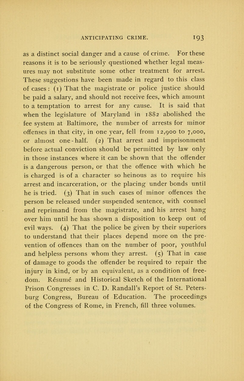 as a distinct social danger and a cause of crime. For these reasons it is to be seriously questioned whether legal meas- ures may not substitute some other treatment for arrest. These suggestions have been made in regard to this class of cases : (i) That the magistrate or police justice should be paid a salary, and should not receive fees, which amount to a temptation to arrest for any cause. It is said that when the legislature of Maryland in 1882 abolished the fee system at Baltimore, the number of arrests for minor offenses in that city, in one year, fell from 12,900 to 7,000, or almost one-half. (2) That arrest and imprisonment before actual conviction should be permitted by law only in those instances where it can be shown that the offender is a dangerous person, or that the offence with which he is charged is of a character so heinous as to require his arrest and incarceration, or the placing under bonds until he is tried. (3) That in such cases of minor offences the person be released under suspended sentence, with counsel and reprimand from the magistrate, and his arrest hang over him until he has shown a disposition to keep out of evil ways. (4) That the police be given by their superiors to understand that their places depend more on the pre- vention of offences than on the number of poor, youthful and helpless persons whom they arrest. (5) That in case of damage to goods the offender be required to repair the injury in kind, or by an equivalent, as a condition of free- dom. Resume and Historical Sketch of the International Prison Congresses in C. D. Randall's Report of St. Peters- burg Congress, Bureau of Education. The proceedings of the Congress of Rome, in French, fill three volumes.