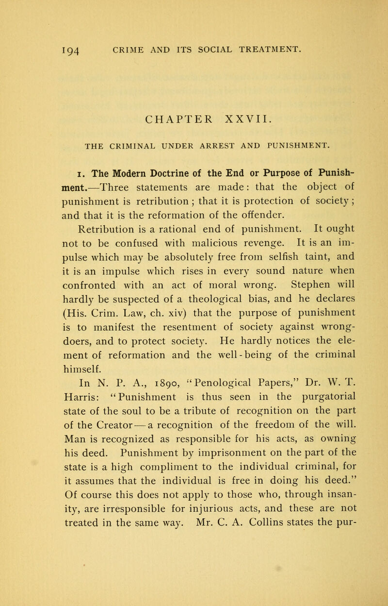 CHAPTER XXVII. THE CRIMINAL UNDER ARREST AND PUNISHMENT. I. The Modern Doctrine of the End or Purpose of Punish- ment.—Three statements are made: that the object of punishment is retribution ; that it is protection of society; and that it is the reformation of the offender. Retribution is a rational end of punishment. It ought not to be confused with malicious revenge. It is an im- pulse which may be absolutely free from selfish taint, and it is an impulse which rises in every sound nature when confronted with an act of moral wrong. Stephen will hardly be suspected of a theological bias, and he declares (His. Crim. Law, ch. xiv) that the purpose of punishment is to manifest the resentment of society against wrong- doers, and to protect society. He hardly notices the ele- ment of reformation and the well-being of the criminal himself. In N. P. A., 1890, ''Penological Papers, Dr. W. T. Harris: Punishment is thus seen in the purgatorial state of the soul to be a tribute of recognition on the part of the Creator — a recognition of the freedom of the will. Man is recognized as responsible for his acts, as owning his deed. Punishment by imprisonment on the part of the state is a high compliment to the individual criminal, for it assumes that the individual is free in doing his deed. Of course this does not apply to those who, through insan- ity, are irresponsible for injurious acts, and these are not treated in the same way. Mr. C. A. Collins states the pur-
