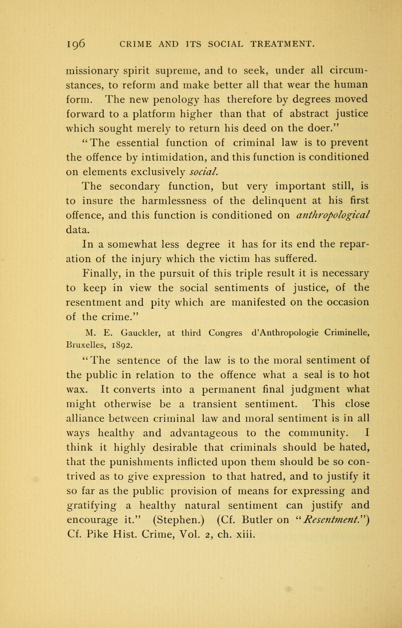 missionary spirit supreme, and to seek, under all circum- stances, to reform and make better all that wear the human form. The new penology has therefore by degrees moved forward to a platform higher than that of abstract justice which sought merely to return his deed on the doer. The essential function of criminal law is to prevent the offence by intimidation, and this function is conditioned on elements exclusively social. The secondary function, but very important still, is to insure the harmlessness of the delinquent at his first offence, and this function is conditioned on anthropological data. In a somewhat less degree it has for its end the repar- ation of the injury which the victim has suffered. Finally, in the pursuit of this triple result it is necessary to keep in view the social sentiments of justice, of the resentment and pity which are manifested on the occasion of the crime. M. E. Gauckler, at third Congres d'Anthropologic Criminelle, Bruxelles, 1892. The sentence of the law is to the moral sentiment of the public in relation to the offence what a seal is to hot wax. It converts into a permanent final judgment what might otherwise be a transient sentiment. This close alliance between criminal law and moral sentiment is in all ways healthy and advantageous to the community. I think it highly desirable that criminals should be hated, that the punishments inflicted upon them should be so con- trived as to give expression to that hatred, and to justify it so far as the public provision of means for expressing and gratifying a healthy natural sentiment can justify and encourage it. (Stephen.) (Cf. Butler on ^'-Resentmenty) Cf. Pike Hist. Crime, Vol. 2, ch. xiii.
