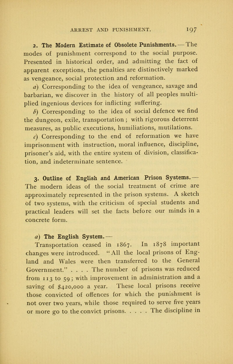 2. The Modern Estimate of Obsolete Punishments. — The modes of punishment correspond to the social purpose. Presented in historical order, and admitting the fact of apparent exceptions, the penalties are distinctively marked as vengeance, social protection and reformation. a) Corresponding to the idea of vengeance, savage and barbarian, we discover in the history of all peoples multi- plied ingenious devices for inflicting suffering. d) Corresponding to the idea of social defence we find the dungeon, exile, transportation ; with rigorous deterrent measures, as public executions, humiliations, mutilations. c) Corresponding to the end of reformation we have imprisonment with instruction, moral influence, discipline, prisoner's aid, with the entire system of division, classifica- tion, and indeterminate sentence. 3. Outline of English and American Prison Systems.— The modern ideas of the social treatment of crime are approximately represented in the prison systems. A sketch of two systems, with the criticism of special students and practical leaders will set the facts before our minds in a concrete form. a) The English System.— Transportation ceased in 1867. In 1878 important changes were introduced.  All the local prisons of Eng- land and Wales were then transferred to the General Government. .... The number of prisons was reduced from 113 to 59; with improvement in administration and a saving of $420,000 a year. These local prisons receive those convicted of offences for which the punishment is not over two years, while those required to serve five years or more go to the convict prisons The discipline in