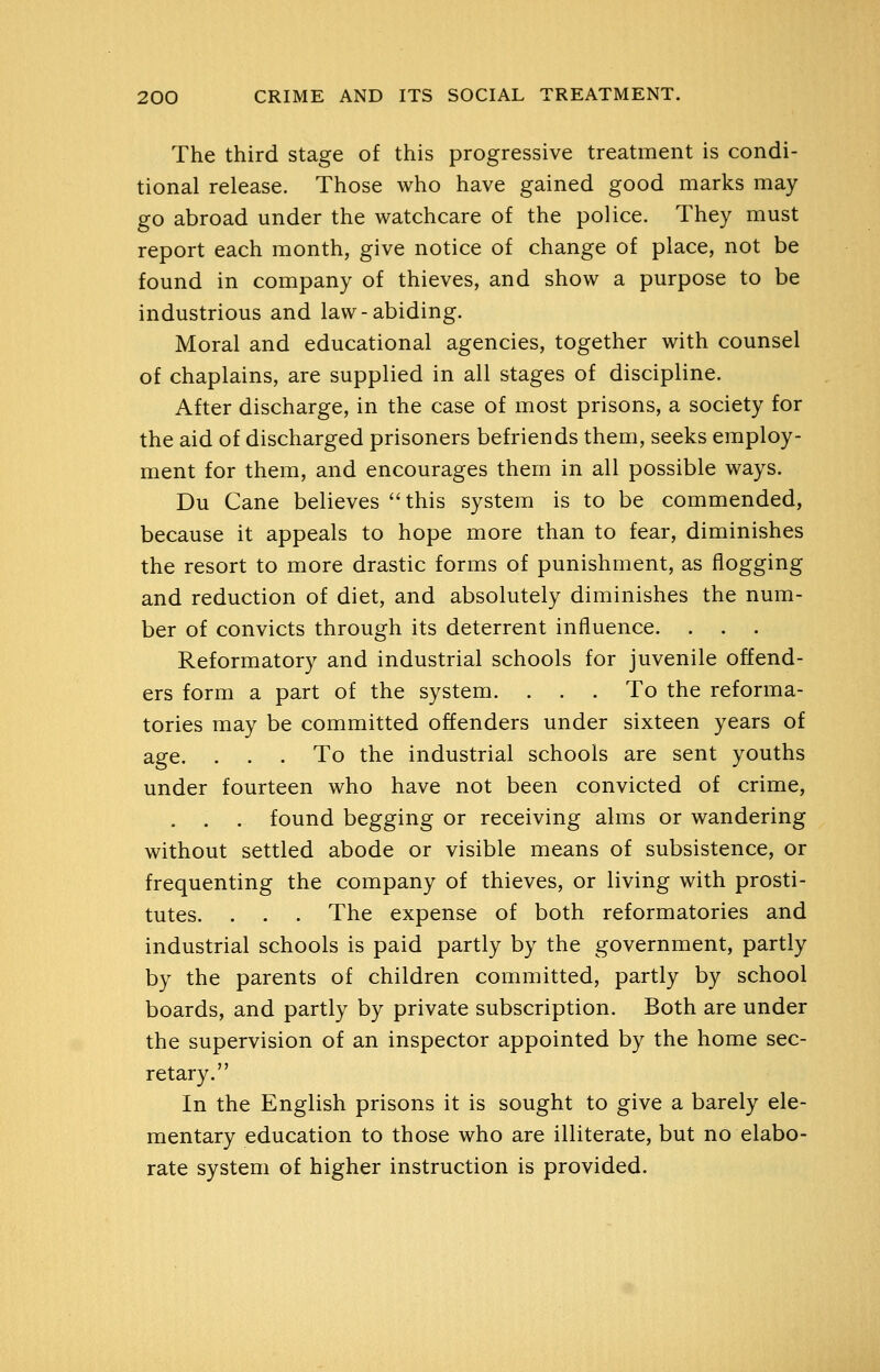The third stage of this progressive treatment is condi- tional release. Those who have gained good marks may go abroad under the watchcare of the police. They must report each month, give notice of change of place, not be found in company of thieves, and show a purpose to be industrious and law-abiding. Moral and educational agencies, together with counsel of chaplains, are supplied in all stages of discipline. After discharge, in the case of most prisons, a society for the aid of discharged prisoners befriends them, seeks employ- ment for them, and encourages them in all possible ways. Du Cane believes ''this system is to be commended, because it appeals to hope more than to fear, diminishes the resort to more drastic forms of punishment, as flogging and reduction of diet, and absolutely diminishes the num- ber of convicts through its deterrent influence. . . . Reformatory and industrial schools for juvenile offend- ers form a part of the system. ... To the reforma- tories may be committed offenders under sixteen years of age. . . . To the industrial schools are sent youths under fourteen who have not been convicted of crime, , . . found begging or receiving alms or wandering without settled abode or visible means of subsistence, or frequenting the company of thieves, or living with prosti- tutes. . . . The expense of both reformatories and industrial schools is paid partly by the government, partly by the parents of children committed, partly by school boards, and partly by private subscription. Both are under the supervision of an inspector appointed by the home sec- retary. In the English prisons it is sought to give a barely ele- mentary education to those who are illiterate, but no elabo- rate system of higher instruction is provided.