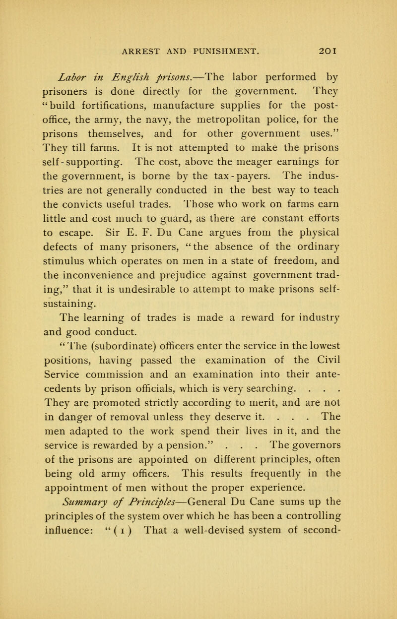 Labor in English prisons.—The labor performed by prisoners is done directly for the government. They build fortifications, manufacture supplies for the post- office, the army, the navy, the metropolitan police, for the prisons themselves, and for other government uses. They till farms. It is not attempted to make the prisons self-supporting. The cost, above the meager earnings for the government, is borne by the tax - payers. The indus- tries are not generally conducted in the best way to teach the convicts useful trades. Those who work on farms earn little and cost much to guard, as there are constant efforts to escape. Sir E. F. Du Cane argues from the physical defects of many prisoners, the absence of the ordinary stimulus which operates on men in a state of freedom, and the inconvenience and prejudice against government trad- ing, that it is undesirable to attempt to make prisons self- sustaining. The learning of trades is made a reward for industry and good conduct.  The (subordinate) officers enter the service in the lowest positions, having passed the examination of the Civil Service commission and an examination into their ante- cedents by prison officials, which is very searching. They are promoted strictly according to merit, and are not in danger of removal unless they deserve it. . . . The men adapted to the work spend their lives in it, and the service is rewarded by a pension. . . . The governors of the prisons are appointed on different principles, often being old army officers. This results frequently in the appointment of men without the proper experience. Summary of P?'incij)les—GtTiQTSi\ Du Cane sums up the principles of the system over which he has been a controlling influence:  (i ) That a well-devised system of second-