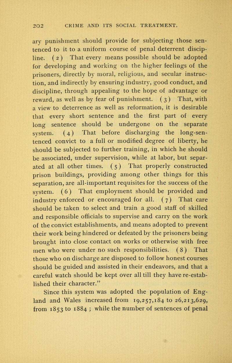ary punishment should provide for subjecting those sen- tenced to it to a uniform course of penal deterrent discip- line. ( 2 ) That every means possible should be adopted for developing and working on the higher feelings of the prisoners, directly by moral, religious, and secular instruc- tion, and indirectly by ensuring industry, good conduct, and discipline, through appealing to the hope of advantage or reward, as well as by fear of punishment. ( 3) That, with a view to deterrence as well as reformation, it is desirable that every short sentence and the first part of every long sentence should be undergone on the separate svstem. (4) That before discharging the long-sen- tenced convict to a full or modified degree of liberty, he should be subjected to further training, in which he should be associated, under supervision, while at labor, but separ- ated at all other times. ( 5) That properly constructed prison buildings, providing among other things for this separation, are all-important requisites for the success of the system. ( 6 ) That employment should be provided and industry enforced or encouraged for all. ( 7) That care should be taken to select and train a good staff of skilled and responsible officials to supervise and carry on the work of the convict establishments, and means adopted to prevent their work being hindered or defeated by the prisoners being brought into close contact on works or otherwise with free men who were under no such responsibilities. ( 8) That those who on discharge are disposed to follow honest courses should be guided and assisted in their endeavors, and that a careful watch should be kept over all till they have re-estab- lished their character. Since this system was adopted the population of Eng- land and Wales increased from 19,257,184 to 26,213,629, from 1853 to 1884 ; while the number of sentences of penal