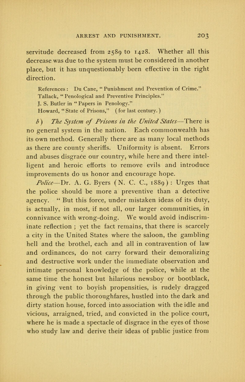 servitude decreased from 2589 to 1428. Whether all this decrease was due to the system must be considered in another place, but it has unquestionably been effective in the right direction. References : Du Cane,  Punishment and Prevention of Crime. Tallack,  Penological and Preventive Principles. J. S. Butler in  Papers in Penology. Howard,  State of Prisons, ( for last century.) b) The System of Prisons in the United States—There is no general system in the nation. Each commonwealth has its own method. Generally there are as many local methods as there are county sheriffs. Uniformity is absent. Errors and abuses disgrace our country, while here and there intel- lisfent and heroic efforts to remove evils and introduce improvements do us honor and encourage hope. Police—V)x. A. G. Byers (N. C. C., 1889) : Urges that the police should be more a preventive than a detective agency.  But this force, under mistaken ideas of its duty, is actually, in most, if not all, our larger communities, in connivance vnth wrong-doing. We would avoid indiscrim- inate reflection ; yet the fact remains, that there is scarcely a city in the United States where the saloon, the gambling hell and the brothel, each and all in contravention of law and ordinances, do not carry forward their demoralizing and destructive work under the immediate observation and intimate personal knowledge of the police, while at the same time the honest but hilarious newsboy or bootblack, in giving vent to boyish propensities, is rudely dragged through the public thoroughfares, hustled into the dark and dirty station house, forced into association with the idle and vicious, arraigned, tried, and convicted in the police court, where he is made a spectacle of disgrace in the eyes of those who study law and derive their ideas of public justice from