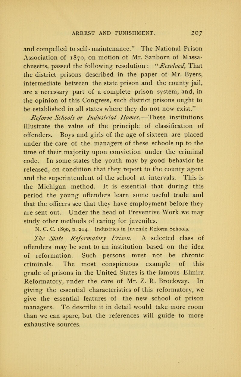 and compelled to self-maintenance. The National Prison Association of 1870, on motion of Mr. Sanborn of Massa- chusetts, passed the following resolution : ''Resolved, That the district prisons described in the paper of Mr. Byers, intermediate between the state prison and the county jail, are a necessary part of a complete prison system, and, in the opinion of this Congress, such district prisons ought to be established in all states where they do not now exist. Reform Schools or Industrial Homes.—These institutions illustrate the value of the principle of classification of offenders. Boys and girls of the age of sixteen are placed under the care of the managers of these schools up to the time of their majority upon conviction under the criminal code. In some states the youth may by good behavior be released, on condition that they report to the county agent and the superintendent of the school at intervals. This is the Michigan method. It is essential that during this period the young offenders learn some useful trade and that the officers see that they have employment before they are sent out. Under the head of Preventive Work we may study other methods of caring for juveniles. N. C. C. 1890, p. 214. Industries in Juvenile Reform Schools. The State Refotyfiatory Prison. A selected class of offenders may be sent to an institution based on the idea of reformation. Such persons must not be chronic criminals. The most conspicuous example of this grade of prisons in the United States is the famous Elmira Reformatory, under the care of Mr. Z. R. Brockway. In giving the essential characteristics of this reformatory, we give the essential features of the new school of prison managers. To describe it in detail would take more room than we can spare, but the references will guide to more exhaustive sources.