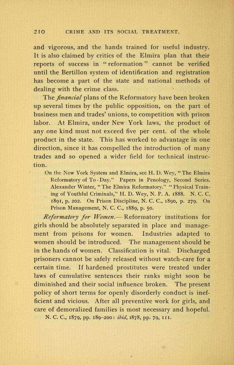 and vigorous, and the hands trained for useful industry. It is also claimed by critics of the Elmira plan that their reports of success in *' reformation cannot be verified until the Bertillon system of identification and registration has become a part of the state and national methods of dealing with the crime class. The financial plans of the Reformatory have been broken up several times by the public opposition, on the part of business men and trades' unions, to competition with prison labor. At Elmira, under New York laws, the product of any one kind must not exceed five per cent, of the whole product in the state. This has worked to advantage in one direction, since it has compelled the introduction of many trades and so opened a wider field for technical instruc- tion. On the New York System and Elmira, see H. D. Wey,  The Elmira Reformatory of To - Day. Papers in Penology, Second Series. Alexander Winter,  The Elmira Reformatory. ** Physical Train- ing of Youthful Criminals, H. D. Wey, N. P. A. 1888. N. C. C. 1891, p. 202. On Prison Discipline, N. C. C, 1890, p. 279. On Prison Management, N. C. C, 1889, p. 50. Reformatory for Women.— Reformatory institutions for girls should be absolutely separated in place and manage- ment from prisons for women. Industries adapted to women should be introduced. The management should be in the hands of women. Classification is vital. Discharged prisoners cannot be safely released without watch-care for a certain time. If hardened prostitutes were treated under laws of cumulative sentences their ranks might soon be diminished and their social influence broken. The present policy of short terms for openly disorderly conduct is inef- ficient and vicious. After all preventive work for girls, and care of demoralized families is most necessary and hopeful. N. C. C, 1879, pp. 189-200: ibid, 1878, pp. 79, iii.