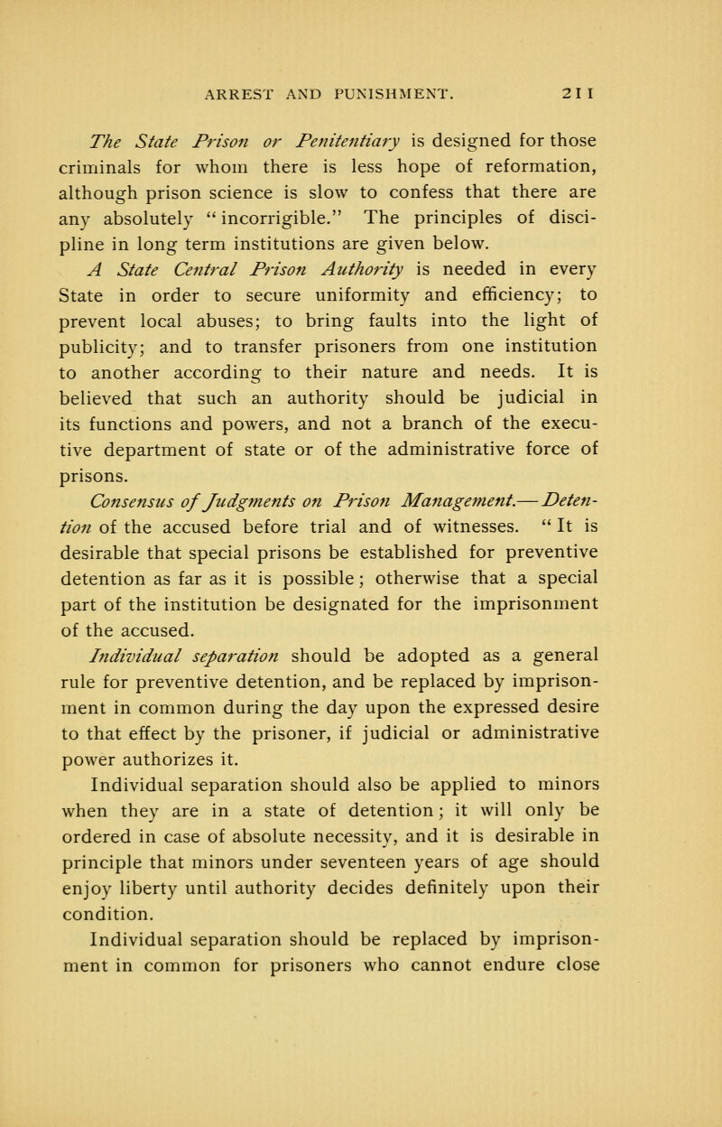 The State Prison or Penitentiary is designed for those criminals for whom there is less hope of reformation, although prison science is slow to confess that there are any absolutely  incorrigible. The principles of disci- pline in long term institutions are given below. A State Central Prison Authority is needed in every State in order to secure uniformity and efficiency; to prevent local abuses; to bring faults into the light of publicity; and to transfer prisoners from one institution to another according to their nature and needs. It is believed that such an authority should be judicial in its functions and powers, and not a branch of the execu- tive department of state or of the administrative force of prisons. Consensus of Judgments on Prison Management.— Deten- tion of the accused before trial and of witnesses.  It is desirable that special prisons be established for preventive detention as far as it is possible; otherwise that a special part of the institution be designated for the imprisonment of the accused. Individual separation should be adopted as a general rule for preventive detention, and be replaced by imprison- ment in common during the day upon the expressed desire to that effect by the prisoner, if judicial or administrative power authorizes it. Individual separation should also be applied to minors when they are in a state of detention; it will only be ordered in case of absolute necessity, and it is desirable in principle that minors under seventeen years of age should enjoy liberty until authority decides definitely upon their condition. Individual separation should be replaced by imprison- ment in common for prisoners who cannot endure close