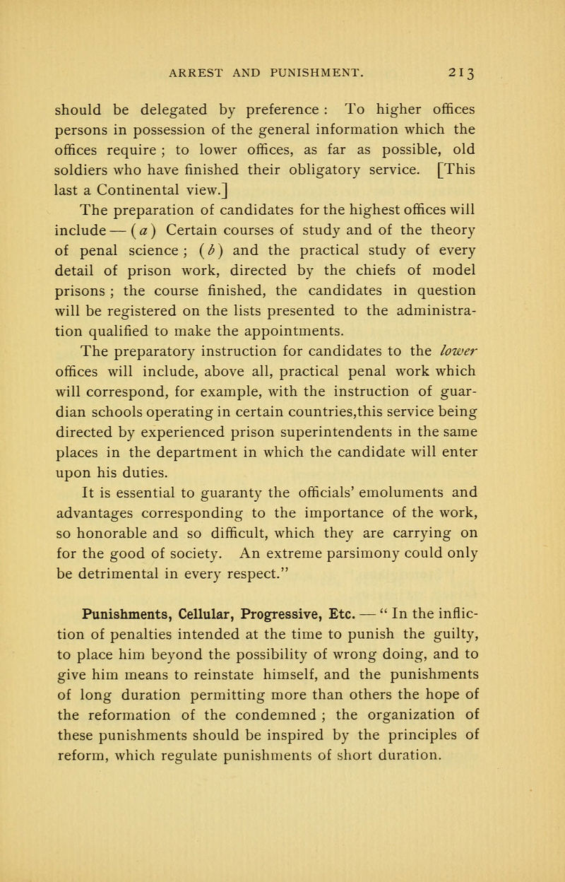 should be delegated by preference : To higher offices persons in possession of the general information which the offices require ; to lower offices, as far as possible, old soldiers who have finished their obligatory service. [This last a Continental view.] The preparation of candidates for the highest offices will include — (a) Certain courses of study and of the theory of penal science ; (d) and the practical study of every detail of prison work, directed by the chiefs of model prisons ; the course finished, the candidates in question will be registered on the lists presented to the administra- tion qualified to make the appointments. The preparatory instruction for candidates to the lower offices will include, above all, practical penal work which will correspond, for example, with the instruction of guar- dian schools operating in certain countries,this service being directed by experienced prison superintendents in the same places in the department in which the candidate will enter upon his duties. It is essential to guaranty the officials' emoluments and advantages corresponding to the importance of the work, so honorable and so difficult, which they are carrying on for the good of society. An extreme parsimony could only be detrimental in every respect. Punishments, Cellular, Progressive, Etc. —  In the inflic- tion of penalties intended at the time to punish the guilty, to place him beyond the possibility of wrong doing, and to give him means to reinstate himself, and the punishments of long duration permitting more than others the hope of the reformation of the condemned ; the organization of these punishments should be inspired by the principles of reform, which regulate punishments of short duration.
