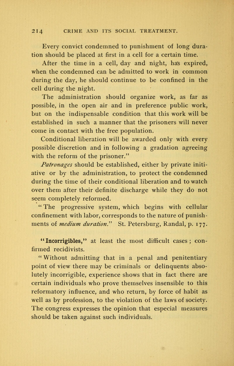 Every convict condemned to punishment of long dura- tion should be placed at first in a cell for a certain time. After the time in a cell, day and night, has expired, when the condemned can be admitted to work in common during the day, he should continue to be confined in the cell during the night. The administration should organize work, as far as possible, in the open air and in preference public work, but on the indispensable condition that this work will be established in such a manner that the prisoners will never come in contact with the free population. Conditional liberation will be awarded only with every possible discretion and in following a gradation agreeing with the reform of the prisoner. Patronages should be established, either by private initi- ative or by the administration, to protect the condemned during the time of their conditional liberation and to watch over them after their definite discharge while they do not seem completely reformed. '* The progressive system, which begins with cellular confinement with labor, corresponds to the nature of punish- ments of medium durationy St. Petersburg, Randal, p. 177. **Incorrigibles,*' at least the most difficult cases; con- firmed recidivists.  Without admitting that in a penal and penitentiary point of view there may be criminals or delinquents abso- lutely incorrigible, experience shows that in fact there are certain individuals who prove themselves insensible to this reformatory influence, and who return, by force of habit as well as by profession, to the violation of the laws of society. The congress expresses the opinion that especial measures should be taken against such individuals.