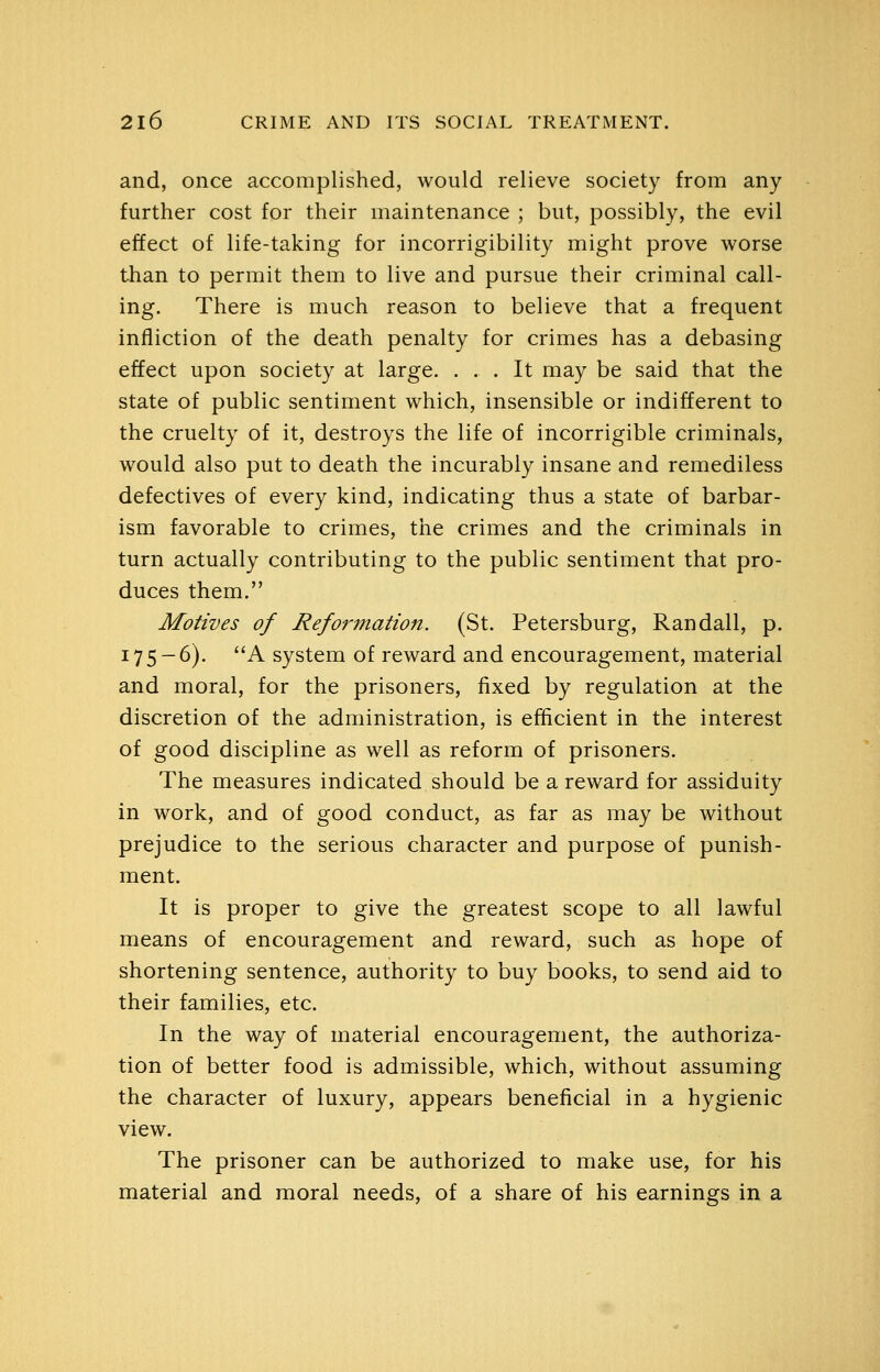 and, once accomplished, would relieve society from any further cost for their maintenance ; but, possibly, the evil effect of life-taking for incorrigibility might prove worse than to permit them to live and pursue their criminal call- ing. There is much reason to believe that a frequent infliction of the death penalty for crimes has a debasing effect upon society at large. ... It may be said that the state of public sentiment which, insensible or indifferent to the cruelty of it, destroys the life of incorrigible criminals, would also put to death the incurably insane and remediless defectives of every kind, indicating thus a state of barbar- ism favorable to crimes, the crimes and the criminals in turn actually contributing to the public sentiment that pro- duces them. Motives of Reformation. (St. Petersburg, Randall, p. 175-6). A system of reward and encouragement, material and moral, for the prisoners, fixed by regulation at the discretion of the administration, is efficient in the interest of good discipline as well as reform of prisoners. The measures indicated should be a reward for assiduity in work, and of good conduct, as far as may be without prejudice to the serious character and purpose of punish- ment. It is proper to give the greatest scope to all lawful means of encouragement and reward, such as hope of shortening sentence, authority to buy books, to send aid to their families, etc. In the way of material encouragement, the authoriza- tion of better food is admissible, which, without assuming the character of luxury, appears beneficial in a hygienic view. The prisoner can be authorized to make use, for his material and moral needs, of a share of his earnings in a