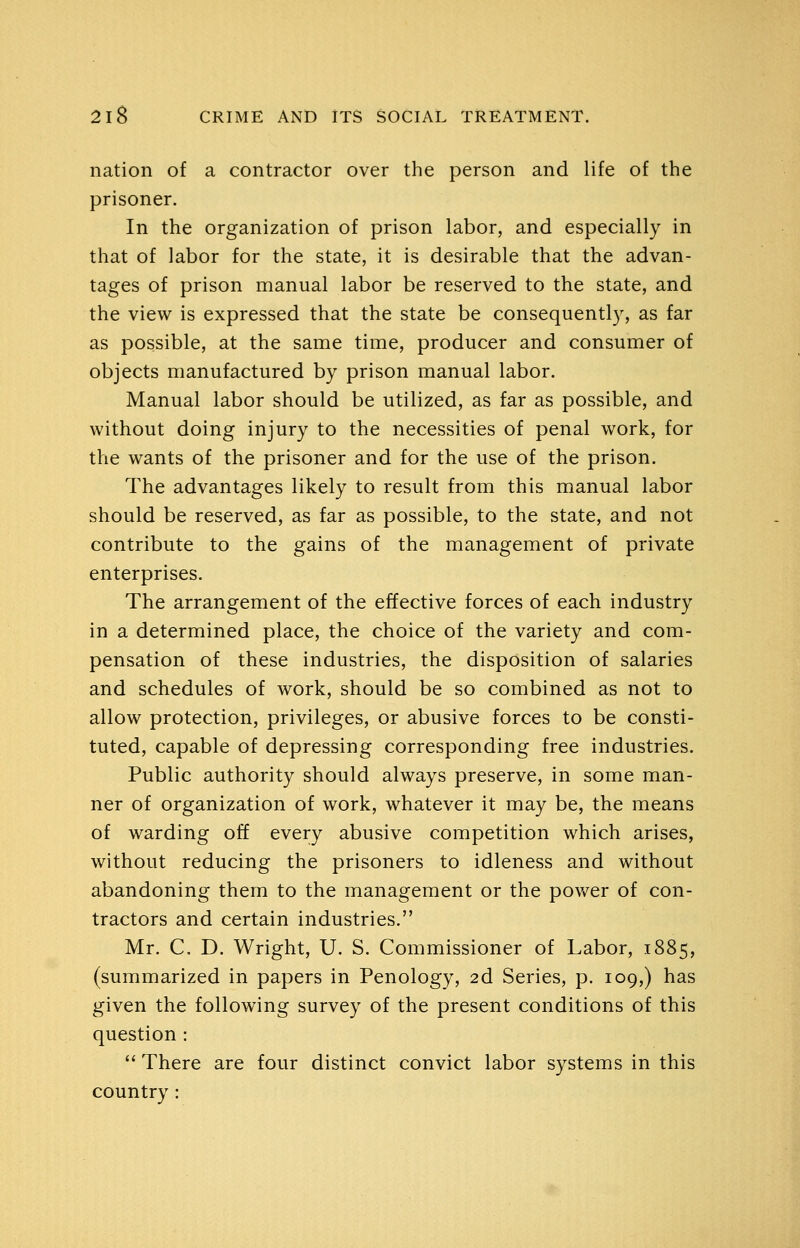 nation of a contractor over the person and life of the prisoner. In the organization of prison labor, and especially in that of labor for the state, it is desirable that the advan- tages of prison manual labor be reserved to the state, and the view is expressed that the state be consequentl)% as far as possible, at the same time, producer and consumer of objects manufactured by prison manual labor. Manual labor should be utilized, as far as possible, and without doing injury to the necessities of penal work, for the wants of the prisoner and for the use of the prison. The advantages likely to result from this manual labor should be reserved, as far as possible, to the state, and not contribute to the gains of the management of private enterprises. The arrangement of the effective forces of each industry in a determined place, the choice of the variety and com- pensation of these industries, the disposition of salaries and schedules of work, should be so combined as not to allow protection, privileges, or abusive forces to be consti- tuted, capable of depressing corresponding free industries. Public authority should always preserve, in some man- ner of organization of work, whatever it may be, the means of warding off every abusive competition which arises, without reducing the prisoners to idleness and without abandoning them to the management or the power of con- tractors and certain industries. Mr. C. D. Wright, U. S. Commissioner of Labor, 1885, (summarized in papers in Penology, 2d Series, p. 109,) has given the following survey of the present conditions of this question :  There are four distinct convict labor systems in this country :