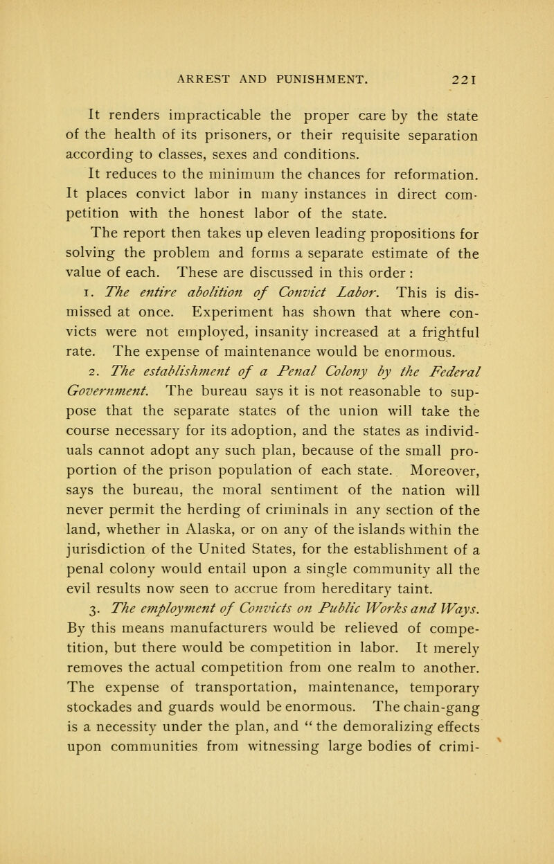 It renders impracticable the proper care by the state of the health of its prisoners, or their requisite separation according to classes, sexes and conditions. It reduces to the minimum the chances for reformation. It places convict labor in many instances in direct com- petition with the honest labor of the state. The report then takes up eleven leading propositions for solving the problem and forms a separate estimate of the value of each. These are discussed in this order: I. The entire abolition of Convict Labor. This is dis- missed at once. Experiment has shown that where con- victs were not employed, insanity increased at a frightful rate. The expense of maintenance would be enormous. 2. The establishment of a Penal Colony by the Federal Government. The bureau says it is not reasonable to sup- pose that the separate states of the union will take the course necessary for its adoption, and the states as individ- uals cannot adopt any such plan, because of the small pro- portion of the prison population of each state. Moreover, says the bureau, the moral sentiment of the nation will never permit the herding of criminals in any section of the land, whether in Alaska, or on any of the islands within the jurisdiction of the United States, for the establishment of a penal colony would entail upon a single community all the evil results now seen to accrue from hereditary taint. 3. The employment of Convicts on Public Works and Ways. By this means manufacturers w^ould be relieved of compe- tition, but there would be competition in labor. It merely removes the actual competition from one realm to another. The expense of transportation, maintenance, temporary stockades and guards would be enormous. The chain-gang is a necessity under the plan, and *' the demoralizing effects upon communities from witnessing large bodies of crimi-