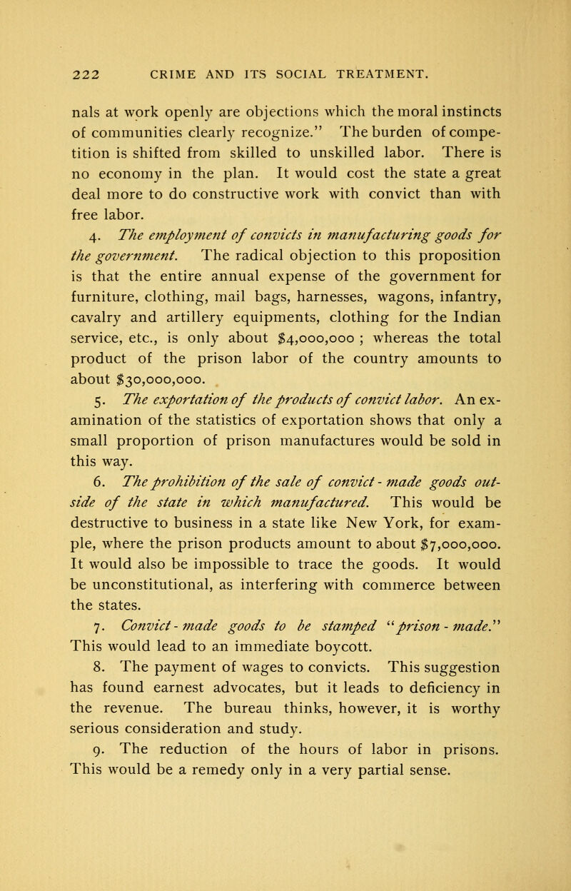 nals at work openly are objections which the moral instincts of communities clearly recognize. The burden of compe- tition is shifted from skilled to unskilled labor. There is no economy in the plan. It would cost the state a great deal more to do constructive work with convict than with free labor. 4. The e7nployment of convicts in manufacturing goods for the government. The radical objection to this proposition is that the entire annual expense of the government for furniture, clothing, mail bags, harnesses, wagons, infantry, cavalry and artillery equipments, clothing for the Indian service, etc., is only about ^4,000,000 ; whereas the total product of the prison labor of the country amounts to about $30,000,000. 5. The exportation of the products of convict labor. An ex- amination of the statistics of exportation shows that only a small proportion of prison manufactures would be sold in this way. 6. The prohibition of the sale of convict - made goods out- side of the state in which manufactured. This would be destructive to business in a state like New York, for exam- ple, where the prison products amount to about $7,000,000. It would also be impossible to trace the goods. It would be unconstitutional, as interfering with commerce between the states. 7. Convict-made goods to be stamped ^^ prison- made.''^ This would lead to an immediate boycott. 8. The payment of wages to convicts. This suggestion has found earnest advocates, but it leads to deficiency in the revenue. The bureau thinks, however, it is worthy serious consideration and study. 9. The reduction of the hours of labor in prisons. This would be a remedy only in a very partial sense.
