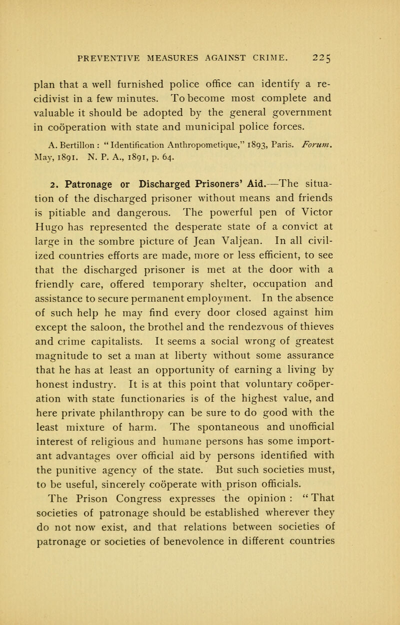 plan that a well furnished police office can identify a re- cidivist in a few minutes. To become most complete and valuable it should be adopted by the general government in cooperation with state and municipal police forces. A. Bertillon :  Identification Anthropometique, 1893, Paris. Forum, May, 1891. N. P. A., 1891, p. 64. 2. Patronage or Discharged Prisoners' Aid.—The situa- tion of the discharged prisoner without means and friends is pitiable and dangerous. The powerful pen of Victor Hugo has represented the desperate state of a convict at large in the sombre picture of Jean Valjean. In all civil- ized countries efforts are made, more or less efficient, to see that the discharged prisoner is met at the door with a friendly care, offered temporary shelter, occupation and assistance to secure permanent employment. In the absence of such help he may find every door closed against him except the saloon, the brothel and the rendezvous of thieves and crime capitalists. It seems a social wrong of greatest magnitude to set a man at liberty without some assurance that he has at least an opportunity of earning a living by honest industry. It is at this point that voluntary cooper- ation with state functionaries is of the highest value, and here private philanthropy can be sure to do good with the least mixture of harm. The spontaneous and unofficial interest of religious and humane persons has some import- ant advantages over official aid by persons identified with the punitive agency of the state. But such societies must, to be useful, sincerely cooperate with prison officials. The Prison Congress expresses the opinion :  That societies of patronage should be established wherever they do not now exist, and that relations between societies of patronage or societies of benevolence in different countries