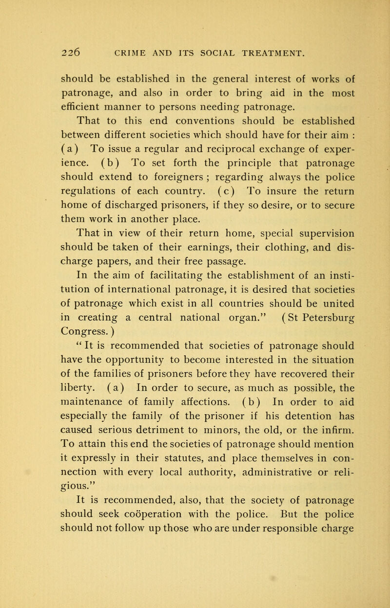 should be established in the general interest of works of patronage, and also in order to bring aid in the most efficient manner to persons needing patronage. That to this end conventions should be established between different societies which should have for their aim : ( a) To issue a regular and reciprocal exchange of exper- ience, (b) To set forth the principle that patronage should extend to foreigners ; regarding always the police regulations of each country. (c) To insure the return home of discharged prisoners, if they so desire, or to secure them work in another place. That in view of their return home, special supervision should be taken of their earnings, their clothing, and dis- charge papers, and their free passage. In the aim of facilitating the establishment of an insti- tution of international patronage, it is desired that societies of patronage which exist in all countries should be united in creating a central national organ. (St Petersburg Congress.)  It is recommended that societies of patronage should have the opportunity to become interested in the situation of the families of prisoners before they have recovered their liberty, (a) In order to secure, as much as possible, the maintenance of family affections, (b) In order to aid especially the family of the prisoner if his detention has caused serious detriment to minors, the old, or the infirm. To attain this end the societies of patronage should mention it expressly in their statutes, and place themselves in con- nection with every local authority, administrative or reli- gious. It is recommended, also, that the society of patronage should seek cooperation with the police. But the police should not follow up those who are under responsible charge