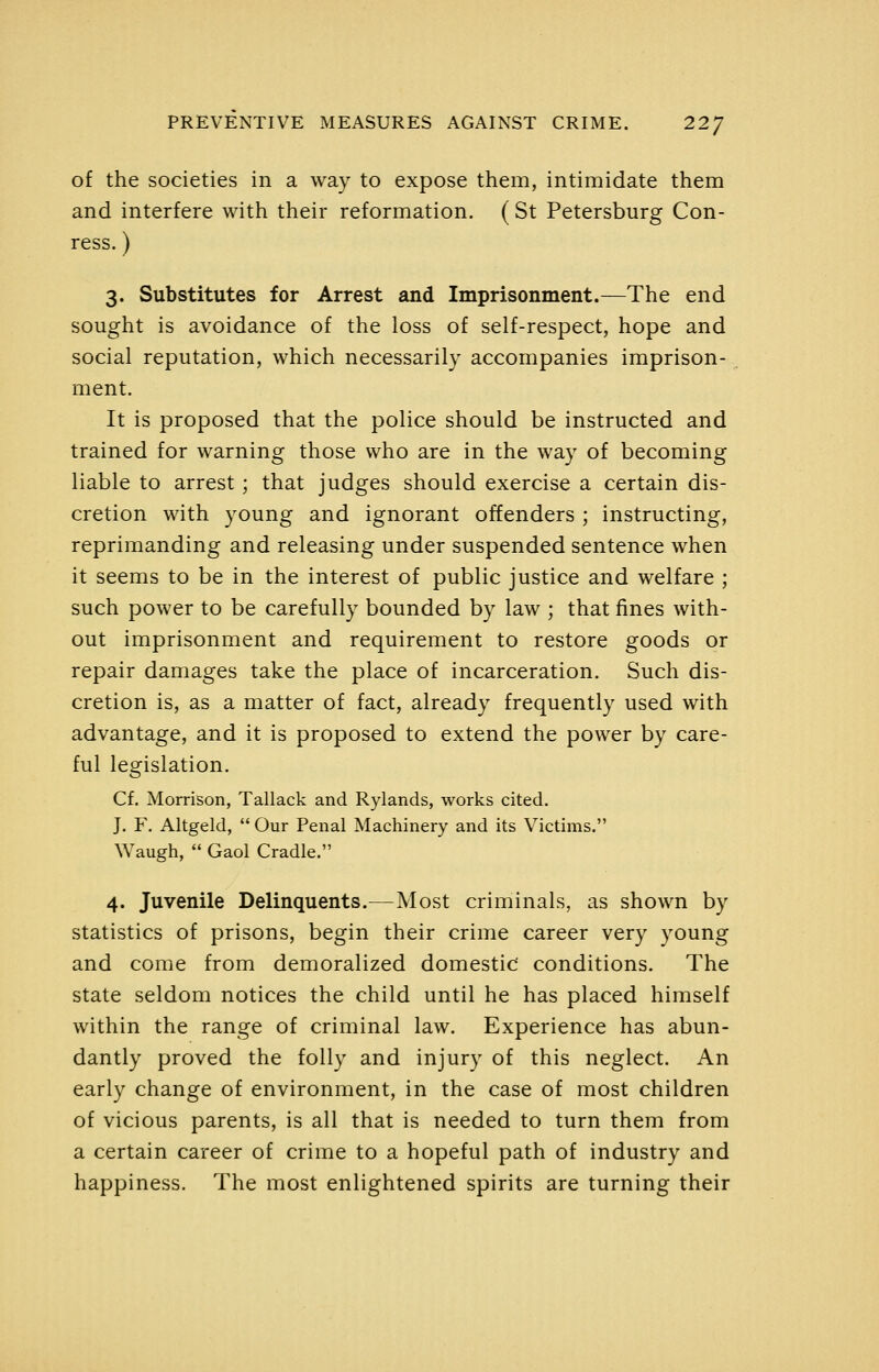 of the societies in a way to expose them, intimidate them and interfere with their reformation. (St Petersburg Con- ress.) 3. Substitutes for Arrest and Imprisonment.—The end sought is avoidance of the loss of self-respect, hope and social reputation, which necessarily accompanies imprison- ment. It is proposed that the police should be instructed and trained for warning those who are in the way of becoming liable to arrest; that judges should exercise a certain dis- cretion with young and ignorant offenders ; instructing, reprimanding and releasing under suspended sentence when it seems to be in the interest of public justice and welfare ; such power to be carefully bounded by law ; that fines with- out imprisonment and requirement to restore goods or repair damages take the place of incarceration. Such dis- cretion is, as a matter of fact, already frequently used with advantage, and it is proposed to extend the power by care- ful legislation. Cf. Morrison, Tallack and Rylands, works cited. J. F. Altgeld,  Our Penal Machinery and its Victims. Waugh,  Gaol Cradle. 4. Juvenile Delinquents.—Most criminals, as shown by statistics of prisons, begin their crime career very young and come from demoralized domestic' conditions. The state seldom notices the child until he has placed himself within the range of criminal law. Experience has abun- dantly proved the folly and injury of this neglect. An early change of environment, in the case of most children of vicious parents, is all that is needed to turn them from a certain career of crime to a hopeful path of industry and happiness. The most enlightened spirits are turning their