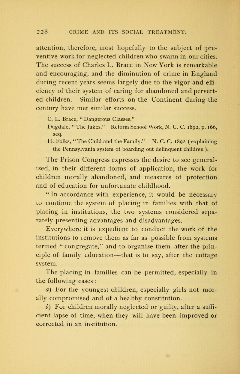 attention, therefore, most hopefully to the subject of pre- ventive work for neglected children who swarm in our cities. The success of Charles L. Brace in New York is remarkable and encouraging, and the diminution of crime in England during recent years seems largely due to the vigor and effi- ciency of their system of caring for abandoned and pervert- ed children. Similar efforts on the Continent during the century have met similar success. C. L. Brace,  Dangerous Classes. Dugdale,  The Jukes. Reform School Work, N. C. C. 1892, p. 166, seq. H. Folks,  The Child and the Family. N. C. C. 1892 ( explaining the Pennsylvania system of boarding out delinquent children). The Prison Congress expresses the desire to see general- ized, in their different forms of application, the work for children morally abandoned, and measures of protection and of education for unfortunate childhood.  In accordance with experience, it would be necessary to continue the system of placing in families with that of placing in institutions, the two systems considered sepa- rately presenting advantages and disadvantages. Everywhere it is expedient to conduct the work of the institutions to remove them as far as possible from systems termed  congregate, and to organize them after the prin- ciple of family education—that is to say, after the cottage system. The placing in families can be permitted, especially in the following cases : a) For the youngest children, especially girls not mor- ally compromised and of a healthy constitution. l>) For children morally neglected or guilty, after a suffi- cient lapse of time, when they will have been improved or corrected in an institution.