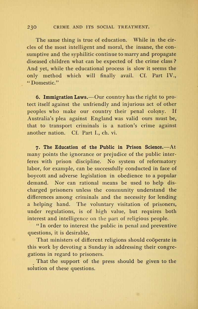 The same thing is true of education. While in the cir- cles of the most intelligent and moral, the insane, the con- sumptive and the syphilitic continue to marry and propagate diseased children what can be expected of the crime class ? And yet, while the educational process is slow it seems the only method which will finally avail. Cf. Part IV., Domestic. 6. Immigration Laws.—Our country has the right to pro- tect itself against the unfriendly and injurious act of other peoples who make our country their penal colony. If Australia's plea against England was valid ours must be, that to transport criminals is a nation's crime against another nation. Cf. Part I., ch. vi. 7. The Education of the Public in Prison Science.—At many points the ignorance or prejudice of the public inter- feres with prison discipline. No system of reformatory labor, for example, can be successfully conducted in face of boycott and adverse legislation in obedience to a popular demand. Nor can rational means be used to help dis- charged prisoners unless the community understand the differences among criminals and the necessity for lending a helping hand. The voluntary visitation of prisoners, under regulations, is of high value, but requires both interest and intelligence on the part of religious people.  In order to interest the public in penal and preventive questions, it is desirable, That ministers of different religions should cooperate in this work by devoting a Sunday in addressing their congre- gations in regard to prisoners. That the support of the press should be given to the solution of these questions.