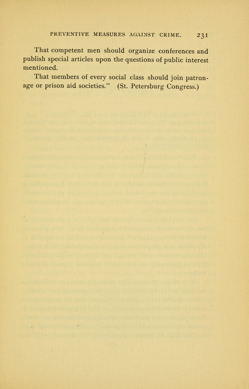 That competent men should organize conferences and publish special articles upon the questions of public interest mentioned. That members of every social class should join patron- age or prison aid societies. (St. Petersburg Congress.)