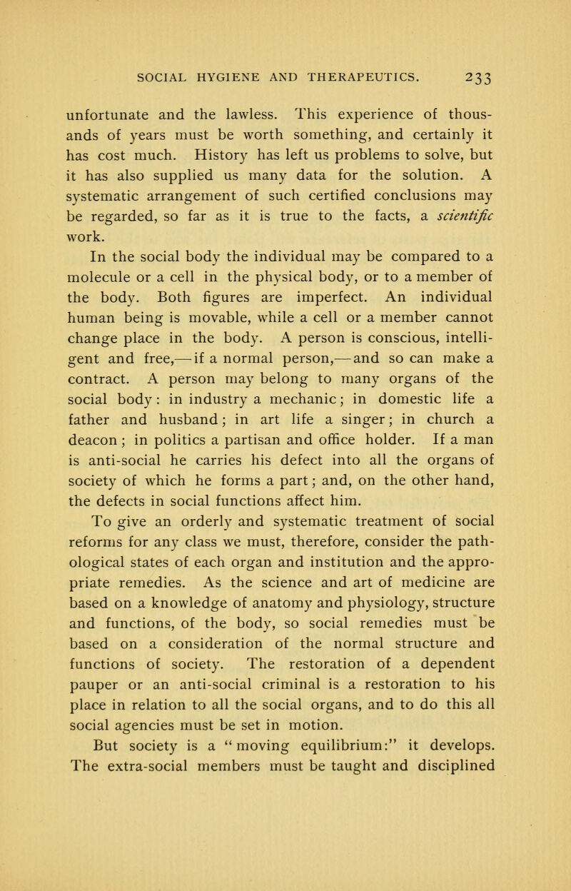 unfortunate and the lawless. This experience of thous- ands of years must be worth something, and certainly it has cost much. History has left us problems to solve, but it has also supplied us many data for the solution. A systematic arrangement of such certified conclusions may be regarded, so far as it is true to the facts, a scientific work. In the social body the individual may be compared to a molecule or a cell in the physical body, or to a member of the body. Both figures are imperfect. An individual human being is movable, while a cell or a member cannot change place in the body. A person is conscious, intelli- gent and free,— if a normal person,— and so can make a contract. A person may belong to many organs of the social body : in industry a mechanic; in domestic life a father and husband; in art life a singer; in church a deacon ; in politics a partisan and oflfice holder. If a man is anti-social he carries his defect into all the organs of society of which he forms a part; and, on the other hand, the defects in social functions affect him. To give an orderly and systematic treatment of social reforms for any class we must, therefore, consider the path- ological states of each organ and institution and the appro- priate remedies. As the science and art of medicine are based on a knowledge of anatomy and physiology, structure and functions, of the body, so social remedies must be based on a consideration of the normal structure and functions of society. The restoration of a dependent pauper or an anti-social criminal is a restoration to his place in relation to all the social organs, and to do this all social agencies must be set in motion. But society is a moving equilibrium: it develops. The extra-social members must be taught and disciplined