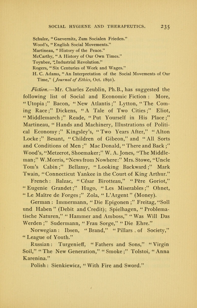 Schulze, Gaevernitz, Zum Socialen Frieden. Wood's,  English Social Movements. Martineau,  Histor}' of the Peace. McCarthy,  A History of Our Own Times. Toynbee, Industrial Revolution. Rogers,  Six Centuries of Work and Wages. H. C. Adams,  An Interpretation of the Social Movements of Our Time, {^Journal of Ethics, Oct. 1891). Fiction.—Mr. Charles Zeublin, Ph.B., has suggested the following list of Social and Economic Fiction : More,  Utopia ; Bacon, '' New Atlantis ; Lytton, '' The Com- ing Race; Dickens,  A Tale of Two Cities; Eliot,  Middlemarch; Reade,  Put Yourself in His Place; Martineau,  Hands and Machinery, Illustrations of Politi- cal Economy ; Kingsley's,  Two Years After,  Alton Locke; Besant,  Children of Gibeon, and  All Sorts and Conditions of Men ; Mac Donald,  There and Back ; Wood's, ''Metzerot, Shoemaker; W. A. Jones, The Middle- man; W.Morris, Newsfrom Nowhere: Mrs.Stowe, Uncle Tom's Cabin; Bellamy,  Looking Backward; Mark Twain, Connecticut Yankee in the Court of King Arthur. French: Balzac,  Cesar Birotteau,  Pere Goriot, Eugenie Grandet; Hugo,  Les Miserables; Ohnet,  Le Maitre de Forges ; Zola,  L'Argent  (Money). German : Immermann,  Die Epigonen ; Freitag, Soil und Haben  (Debit and Credit); Spielhagen,  Problema- tische Naturen,  Hammer and Amboss,  Was Will Das Werden ; Sudermann,  Frau Sorge,  Die Ehre. Norwegian : Ibsen,  Brand,  Pillars . of Society,  League of Youth. Russian : Turgenieff,  Fathers and Sons,  Virgin Soil, The New Generation, Smoke; Tolstoi, Anna Karenina. Polish : Sienkiewicz,  With Fire and Sword.
