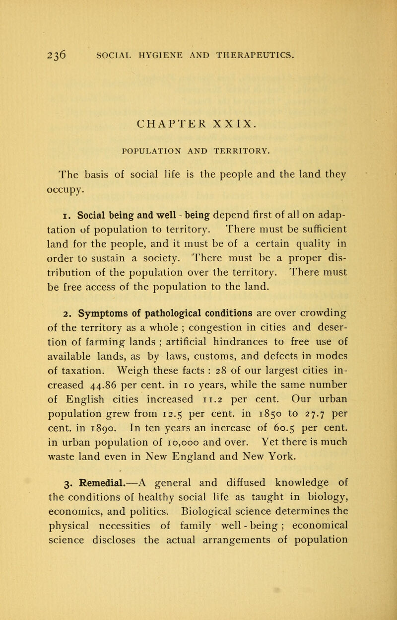 CHAPTER XXIX POPULATION AND TERRITORY. The basis of social life is the people and the land they occupy. 1. Social being and well - being depend first of all on adap- tation of population to territory. There must be sufficient land for the people, and it must be of a certain quality in order to sustain a society. There must be a proper dis- tribution of the population over the territory. There must be free access of the population to the land. 2. Symptoms of pathological conditions are over crowding of the territory as a whole ; congestion in cities and deser- tion of farming lands ; artificial hindrances to free use of available lands, as by laws, customs, and defects in modes of taxation. Weigh these facts : 28 of our largest cities in- creased 44.86 per cent, in 10 years, while the same number of English cities increased 11.2 per cent. Our urban population grew from 12.5 per cent, in 1850 to 27.7 per cent, in 1890. In ten years an increase of 60.5 per cent, in urban population of 10,000 and over. Yet there is much waste land even in New England and New York. 3. Remedial.—A general and diffused knowledge of the conditions of healthy social life as taught in biology, economics, and politics. Biological science determines the physical necessities of family well - being; economical science discloses the actual arrangements of population