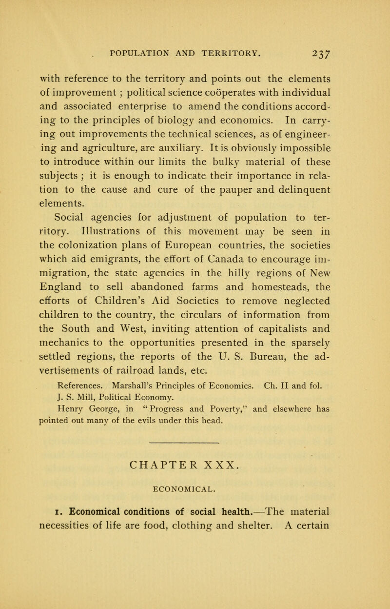 with reference to the territory and points out the elements of improvement ; political science cooperates with individual and associated enterprise to amend the conditions accord- ing to the principles of biology and economics. In carry- ing out improvements the technical sciences, as of engineer- ing and agriculture, are auxiliary. It is obviously impossible to introduce within our limits the bulky material of these subjects ; it is enough to indicate their importance in rela- tion to the cause and cure of the pauper and delinquent elements. Social agencies for adjustment of population to ter- ritory. Illustrations of this movement may be seen in the colonization plans of European countries, the societies which aid emigrants, the effort of Canada to encourage im- migration, the state agencies in the hilly regions of New England to sell abandoned farms and homesteads, the efforts of Children's Aid Societies to remove neglected children to the country, the circulars of information from the South and West, inviting attention of capitalists and mechanics to the opportunities presented in the sparsely settled regions, the reports of the U. S. Bureau, the ad- vertisements of railroad lands, etc. References. Marshall's Principles of Economics. Ch. II and fol. J. S. Mill, Political Economy. Henry George, in  Progress and Poverty, and elsewhere has pointed out many of the evils under this head. CHAPTER XXX. ECONOMICAL. I. Economical conditions of social health.—The material necessities of life are food, clothing and shelter. A certain