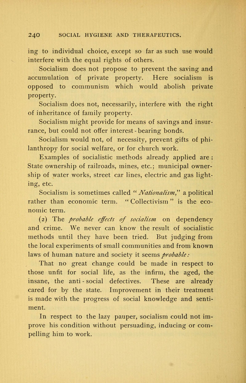 ing to individual choice, except so far as such use would interfere with the equal rights of others. Socialism does not propose to prevent the saving and accumulation of private property. Here socialism is opposed to communism which would abolish private property. Socialism does not, necessarily, interfere with the right of inheritance of family property. Socialism might provide for means of savings and insur- rance, but could not offer interest-bearing bonds. Socialism would not, of necessity, prevent gifts of phi- lanthropy for social welfare, or for church work. Examples of socialistic methods already applied are : State ownership of railroads, mines, etc.; municipal owner- ship of water works, street car lines, electric and gas light- ing, etc. Socialism is sometimes called '' Nationalism,^^ a political rather than economic term.  Collectivism  is the eco- nomic term. (2) The probable effects of socialism on dependency and crime. We never can know the result of socialistic methods until they have been tried. But judging from the local experiments of small communities and from known laws of human nature and society it sttv[i?> probable : That no great change could be made in respect to those unfit for social life, as the infirm, the aged, the insane, the anti - social defectives. These are already cared for by the state. Improvement in their treatment is made with the progress of social knowledge and senti- ment. In respect to the lazy pauper, socialism could not im- prove his condition without persuading, inducing or com- pelling him to work.