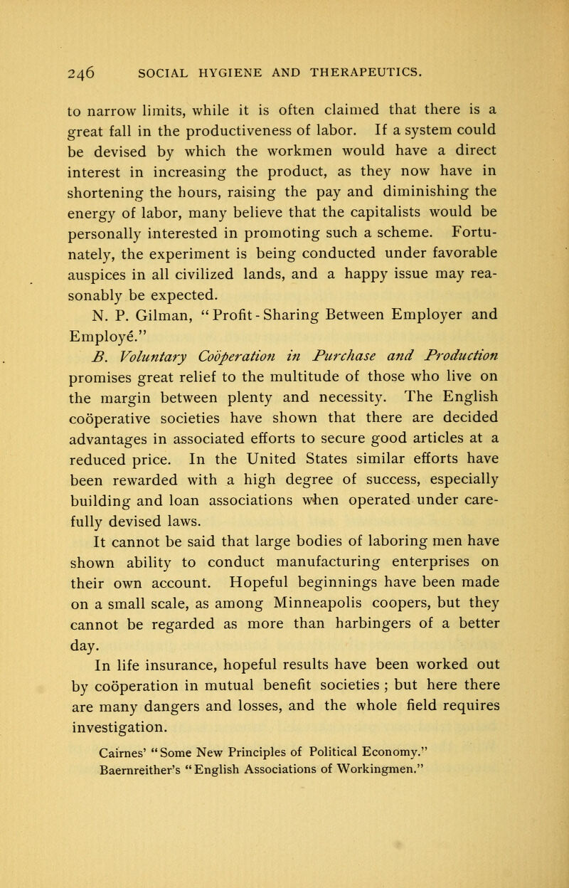 to narrow limits, while it is often claimed that there is a great fall in the productiveness of labor. If a system could be devised by which the workmen would have a direct interest in increasing the product, as they now have in shortening the hours, raising the pay and diminishing the energy of labor, many believe that the capitalists would be personally interested in promoting such a scheme. Fortu- nately, the experiment is being conducted under favorable auspices in all civilized lands, and a happy issue may rea- sonably be expected. N. P. Gilman, Profit-Sharing Between Employer and Employe. B. Voluntary Cooperation in Purchase and Production promises great relief to the multitude of those who live on the margin between plenty and necessity. The English cooperative societies have shown that there are decided advantages in associated efforts to secure good articles at a reduced price. In the United States similar efforts have been rewarded with a high degree of success, especially building and loan associations wiien operated under care- fully devised laws. It cannot be said that large bodies of laboring men have shown ability to conduct manufacturing enterprises on their own account. Hopeful beginnings have been made on a small scale, as among Minneapolis coopers, but they cannot be regarded as more than harbingers of a better day. In life insurance, hopeful results have been worked out by cooperation in mutual benefit societies ; but here there are many dangers and losses, and the whole field requires investigation. Cairnes'  Some New Principles of Political Economy. Baernreither's English Associations of Workingmen.