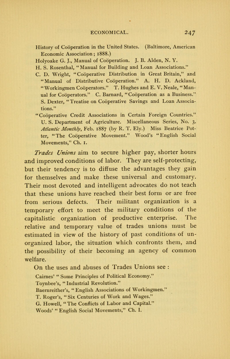 History of Cooperation in the United States. (Baltimore, American Economic Association; 1888.) Holyoake G. J., Manual of Cooperation. J. B. Alden, N. Y. H. S. Rosenthal,  Manual for Building and Loan Associations. C. D. Wright, Cooperative Distribution in Great Britain, and Manual of Distributive Cooperation. A. H. D. Ackland, Workingmen Cooperators. T. Hughes and E. V. Neale,  Man- ual for Cooperators. C. Barnard, Cooperation as a Business. S. Dexter,  Treatise on Cooperative Savings and Loan Associa- tions. Cooperative Credit Associations in Certain Foreign Countries. U. S. Department of Agriculture. Miscellaneous Series, No. 3. Atlantic Monthly, Feb. 1887 (by R. T. Ely.) Miss Beatrice Pot- ter, The Cooperative Movement. Wood's English Social Movements, Ch. I. Trades Unions aim to secure higher pay, shorter hours and improved conditions of labor. They are self-protecting, but their tendency is to diffuse the advantages they gain for themselves and make these universal and customary. Their most devoted and intelligent advocates do not teach that these unions have reached their best form or are free from serious defects. Their militant organization is a temporary effort to meet the military conditions of the capitalistic organization of productive enterprise. The relative and temporary value of trades unions must be estimated in view of the history of past conditions of un- organized labor, the situation which confronts them, and the possibility of their becoming an agency of common welfare. On the uses and abuses of Trades Unions see : Caimes'  Some Principles of Political Economy. Toynbee's,  Industrial Revolution. Baernreither's,  English Associations of Workingmen. T. Roger's,  Six Centuries of Work and Wages. G. Howell,  The Conflicts of Labor and Capital. Woods'  English Social Movements, Ch. L