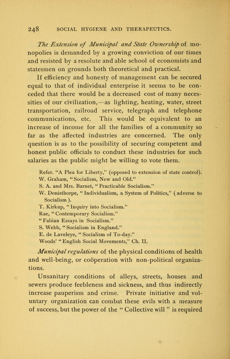 The Extension of Municipal and State Ownership of mo- nopolies is demanded by a growing conviction of our times and resisted by a resolute and able school of economists and statesmen on grounds both theoretical and practical. If efficiency and honesty of management can be secured equal to that of individual enterprise it seems to be con- ceded that there would be a decreased cost of many neces- sities of our civilization,—as lighting, heating, water, street transportation, railroad service, telegraph and telephone communications, etc. This would be equivalent to an increase of income for all the families of a community so far as the affected industries are concerned. The only question is as to the possibility of securing competent and honest public officials to conduct these industries for such salaries as the public might be willing to vote them. Refer. A Plea for Liberty, (opposed to extension of state control). W. Graham,  Socialism, New and Old. S. A. and Mrs. Barnet,  Practicable Socialism. W. Donisthorpe,  Individualism, a System of Politics, ( adverse to Socialism). T. Kirkup, *' Inquiry into Socialism. Rae,  Contemporary Socialism.  Fabian Essays in Socialism. S. Webb,  Socialism in England. E. de Laveleye,  Socialism of To-day. Woods' English Social Movements, Ch. II. Municipal regulations of the physical conditions of health and well-being, or cooperation with non-political organiza- tions. Unsanitary conditions of alleys, streets, houses and sewers produce feebleness and sickness, and thus indirectly increase pauperism and crime. Private initiative and vol- untary organization can combat these evils with a measure of success, but the power of the  Collective will  is required