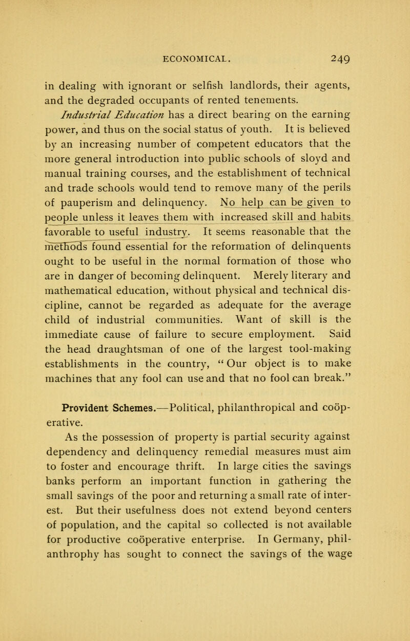 in dealing with ignorant or selfish landlords, their agents, and the degraded occupants of rented tenements. Industrial Education has a direct bearing on the earning power, and thus on the social status of youth. It is believed by a.n increasing number of competent educators that the more general introduction into public schools of sloyd and manual training courses, and the establishment of technical and trade schools would tend to remove many of the perils of pauperism and delinquency. No h^l^ can be given to people unless it leaves them with increased skill and habits favorable to useful industry. It seems reasonable that the methods found essential for the reformation of delinquents ought to be useful in the normal formation of those who are in danger of becoming delinquent. Merely literary and mathematical education, without physical and technical dis- cipline, cannot be regarded as adequate for the average child of industrial communities. Want of skill is the immediate cause of failure to secure employment. Said the head draughtsman of one of the largest tool-making establishments in the country, '' Our object is to make machines that any fool can use and that no fool can break. Provident Schemes.—Political, philanthropical and coop- erative. As the possession of property is partial security against dependency and delinquency remedial measures must aim to foster and encourage thrift. In large cities the savings banks perform an important function in gathering the small savings of the poor and returning a small rate of inter- est. But their usefulness does not extend beyond centers of population, and the capital so collected is not available for productive cooperative enterprise. In Germany, phil- anthrophy has sought to connect the savings of the wage