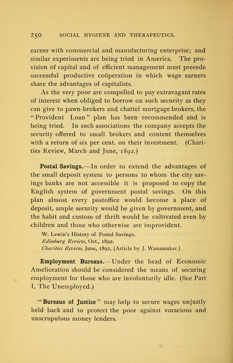 earner with commercial and manufacturing enterprise; and similar experiments are being tried in America. The pro- vision of capital and of efficient management must precede successful productive cooperation in which wage, earners share the advantages of capitalists. As the very poor are compelled to pay extravagant rates of interest when obliged to borrow on such security as they can give to pawn-brokers and chattel mortgage brokers, the Provident Loan plan has been recommended and is being tried. In such associations the company accepts the security offered to small brokers and content themselves with a return of six per cent, on their investment. (Chari- ties Review, March and June, 1892.) Postal Savings.—In order to extend the advantages of the small deposit system to persons to whom the city sav- ings banks are not accessible it is proposed to copy the English system of government postal savings. On this plan almost every postoffice would become a place of deposit, ample security would be given by government, and the habit and custom of thrift would be cultivated even by children and those who otherwise are improvident. W. Lewin's History of Postal Savings. Edinburg Review, Oct., 1892. Charities Review, June, 1892, (Article by J. Wanamaker.) Employment Bureaus.—Under the head of Economic Amelioration should be considered the means of securing employment for those who are involuntarily idle. (See Part I, The Unemployed.) Bureaus of Justice may help to secure wages unjustly held back and to protect the poor against voracious and unscrupulous money lenders.